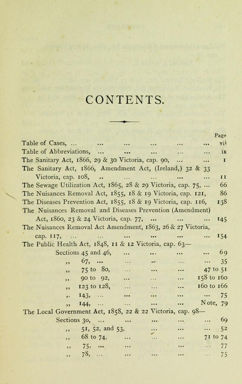 CONTENTS. Page Table of Cases, ... ... ... ... ... ... vii Table of Abbreviations, ... ... ... ... ... ix The Sanitary Act, 1866, 29 & 30 Victoria, cap. 90, ... ... I The Sanitary Act, 1866, Amendment Act, (Ireland,) 32 & 33 Victoria, cap. 108, .. ... ... ... ... 11 The Sewage Utilization Act, 1S65, 28 & 29 Victoria, cap. 75, ... 66 The Nuisances Removal Act, 1855, 18 & 19 Victoria, cap. 121, 86 The Diseases Prevention Act, 1855, 18 & 19 Victoria, cap. 116, 138 The Nuisances Removal and Diseases Prevention (Amendment) Act, i860, 23 & 24 Victoria, cap. 77, ... ... ... 145 The Nuisances Removal Act Amendment, 1863, 26 & 27 Victoria, cap. 117, ... ... ... ... 154 : & 12 Victoria, cap. 63— Sections 45 and 46, ... ... 69 „ 67, ... ... - 35 „ 75 t° 80, 47 to 51 „ 90 to 92, 158 to 160 „ 123 to 128, 160 to 166 ,. 143. - ... ... 75 ,, 144, •■• Note, 79 The Local Government Act, 1858, 22 & 22 Victoria, cap. 98- Sections 30, .,. ... ... 69 ,, 51, 52, and 53, ... ... 52 „ 68 to 74, 71 to 74 „ 75, - ... 77 „ 78, ... ... 75