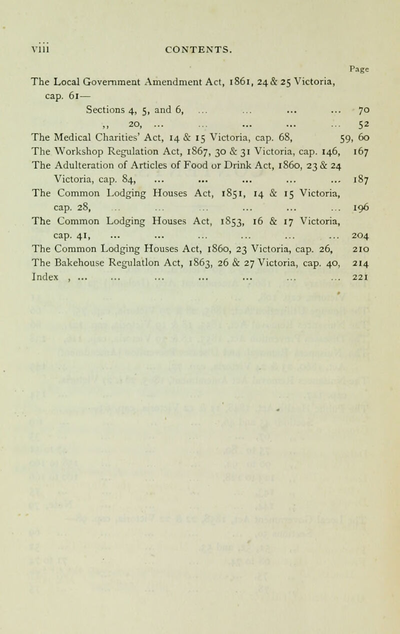 Page The Local Government Amendment Act, 1S61, 24&25 Victoria, cap. 61— Sections 4, 5, and 6, ... ... ... ... 70 ,, 20, ... ... ... ... ... 52 The Medical Charities' Act, 14 & 15 Victoria, cap. 68, 59, 60 The Workshop Regulation Act, 1867, 30 & 31 Victoria, cap. 146, 167 The Adulteration of Articles of Food or Drink Act, i860, 23 & 24 Victoria, cap. 84, ... ... ... ... ... 187 The Common Lodging Houses Act, 1851, 14 & 15 Victoria, cap. 28, ... ... ... ... ... 196 The Common Lodging Houses Act, 1853, 16 & 17 Victoria, cap. 41, ... ... ... ... ... ... 204 The Common Lodging Houses Act, i860, 23 Victoria, cap. 26, 210 The Bakehouse Regulation Act, 1863, 26 & 27 Victoria, cap. 40, 214 Index , ... ... ... ... ... ... ... 221