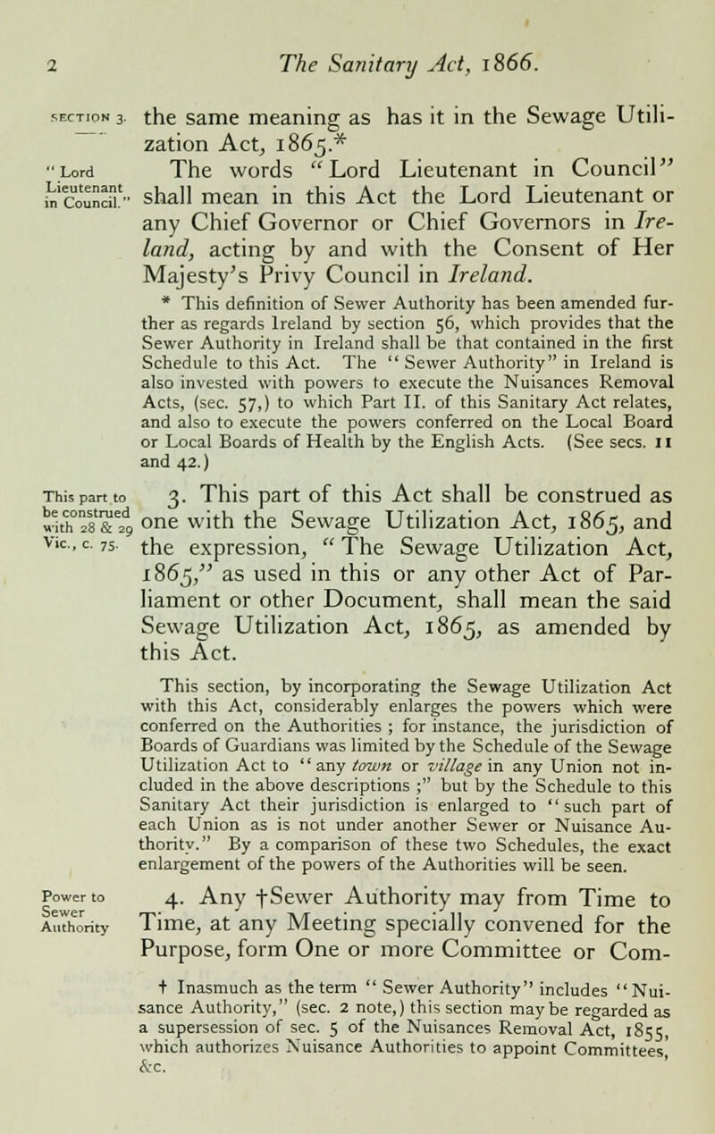 section 3. the same meaning as has it in the Sewage Utili- zation Act, 1865* Lord The words Lord Lieutenant in Council .^'council- shall mean in this Act the Lord Lieutenant or any Chief Governor or Chief Governors in Ire- land, acting by and with the Consent of Her Majesty's Privy Council in Ireland. * This definition of Sewer Authority has been amended fur- ther as regards Ireland by section 56, which provides that the Sewer Authority in Ireland shall be that contained in the first Schedule to this Act. The  Sewer Authority in Ireland is also invested with powers to execute the Nuisances Removal Acts, (sec. 57,) to which Part II. of this Sanitary Act relates, and also to execute the powers conferred on the Local Board or Local Boards of Health by the English Acts. (See sees. 11 and 42.) This pan to 3. This part of this Act shall be construed as with0n28&e4 one with the Sewage Utilization Act, 1865, and Vic, c. 75. the expression,  The Sewage Utilization Act, 1865, as used in this or any other Act of Par- liament or other Document, shall mean the said Sewage Utilization Act, 1865, as amended by this Act. This section, by incorporating the Sewage Utilization Act with this Act, considerably enlarges the powers which were conferred on the Authorities ; for instance, the jurisdiction of Boards of Guardians was limited by the Schedule of the Sewage Utilization Act to  any town or village in any Union not in- cluded in the above descriptions ; but by the Schedule to this Sanitary Act their jurisdiction is enlarged to such part of each Union as is not under another Sewer or Nuisance Au- thority. By a comparison of these two Schedules, the exact enlargement of the powers of the Authorities will be seen. Power to 4. Any tSewer Authority may from Time to AuThority Time, at any Meeting specially convened for the Purpose, form One or more Committee or Com- + Inasmuch as the term  Sewer Authority includes Nui- sance Authority, (sec. 2 note,) this section maybe regarded as a supersession of sec. 5 of the Nuisances Removal Act, 1855, which authorizes Nuisance Authorities to appoint Committees &c