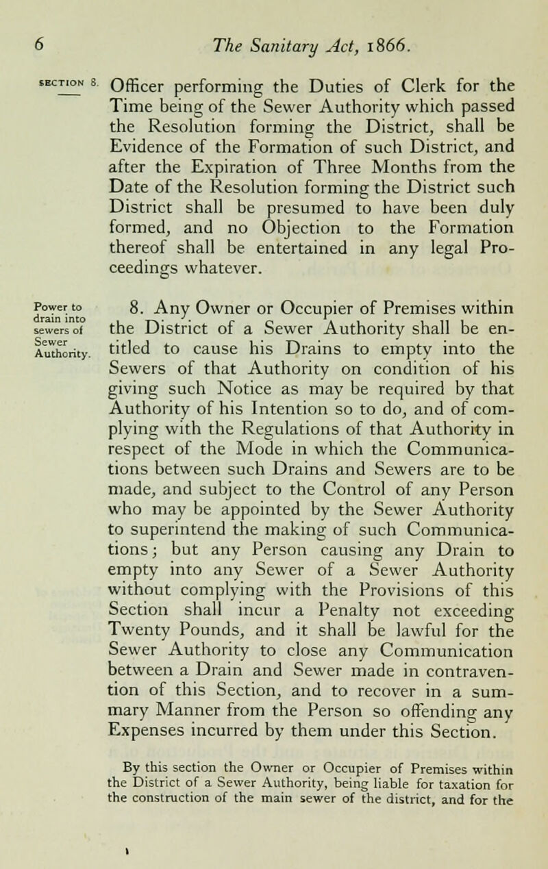 Power to drain into sewers of Sewer Authority. Officer performing the Duties of Clerk for the Time being of the Sewer Authority which passed the Resolution forming the District, shall be Evidence of the Formation of such District, and after the Expiration of Three Months from the Date of the Resolution forming the District such District shall be presumed to have been duly formed, and no Objection to the Formation thereof shall be entertained in any legal Pro- ceedings whatever. 8. Any Owner or Occupier of Premises within the District of a Sewer Authority shall be en- titled to cause his Drains to empty into the Sewers of that Authority on condition of his giving such Notice as may be required by that Authority of his Intention so to do, and of com- plying with the Regulations of that Authority in respect of the Mode in which the Communica- tions between such Drains and Sewers are to be made, and subject to the Control of any Person who may be appointed by the Sewer Authority to superintend the making of such Communica- tions ; but any Person causing any Drain to empty into any Sewer of a Sewer Authority without complying with the Provisions of this Section shall incur a Penalty not exceeding Twenty Pounds, and it shall be lawful for the Sewer Authority to close any Communication between a Drain and Sewer made in contraven- tion of this Section, and to recover in a sum- mary Manner from the Person so offending any Expenses incurred by them under this Section. By this section the Owner or Occupier of Premises within the District of a Sewer Authority, being liable for taxation for the construction of the main sewer of the district, and for the