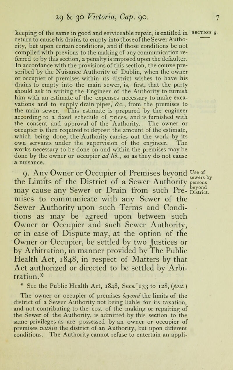 keeping of the same in good and serviceable repair, is entitled in section 9. return to cause his drains to empty into those of the Sewer Autho- rity, but upon certain conditions, and if those conditions be not complied with previous to the making of any communication re- ferred to by this section, a penalty is imposed upon the defaulter. In accordance with the provisions of this section, the course pre- scribed by the Nuisance Authority of Dublin, when the owner or occupier of premises within its district wishes to have his drains to empty into the main sewer, is, first, that the party should ask in writing the Engineer of the Authority to furnish him with an estimate of the expenses necessary to make exca- vations and to supply drain pipes, &c, from the premises to the main sewer. This estimate is prepared by the engineer according to a fixed schedule of prices, and is furnished with the consent and approval of the Authority. The owner or occupier is then required to deposit the amount of the estimate, which being done, the Authority carries out the work by its own servants under the supervision of the engineer. The works necessary to be done on and within the premises may be done by the owner or occupier ad lid., so as they do not cause a nuisance. o. Any Owner or Occupier of Premises beyond use of m ■ J J sewers by the Limits of the District of a Sewer Authority persons may cause any Sewer or Drain from such Pre- District, mises to communicate with any Sewer of the Sewer Authority upon such Terms and Condi- tions as may be agreed upon between such Owner or Occupier and such Sewer Authority, or in case of Dispute may, at the option of the Owner or Occupier, be settled by two Justices or by Arbitration, in manner provided by The Public Health Act, 1848, in respect of Matters by that Act authorized or directed to be settled by Arbi- tration.* * See the Public Health Act, 1848, Secs/133 to 128, (post.) The owner or occupier of premises beyond the limits of the district of a Sewer Authority not being liable for its taxation, and not contributing to the cost of the making or repairing of the Sewer of the Authority, is admitted by this section to the same privileges as are possessed by an owner or occupier of premises within the district of an Authority, but upon different conditions. The Authority cannot refuse to entertain an appli-