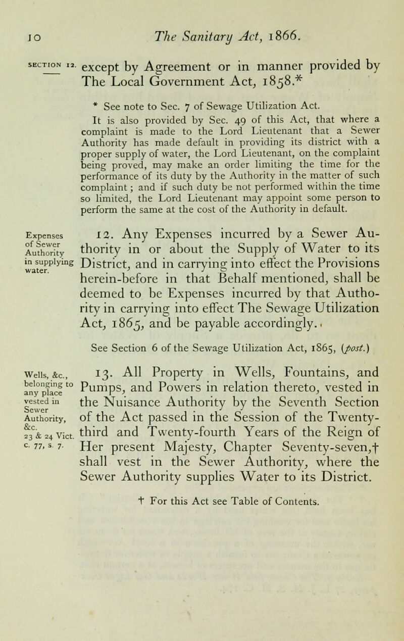 section i2. except by Agreement or in manner provided by The Local Government Act, 1858.* * See note to Sec. 7 of Sewage Utilization Act. It is also provided by Sec. 49 of this Act, that where a complaint is made to the Lord Lieutenant that a Sewer Authority has made default in providing its district with a proper supply of water, the Lord Lieutenant, on the complaint being proved, may make an order limiting the time for the performance of its duty by the Authority in the matter of such complaint; and if such duty be not performed within the time so limited, the Lord Lieutenant may appoint some person to perform the same at the cost of the Authority in default. Expenses 12. Any Expenses incurred by a Sewer Au- thority thority in or about the Supply of Water to its in supplying District, and in carrying into effect the Provisions herein-before in that Behalf mentioned, shall be deemed to be Expenses incurred by that Autho- rity in carrying into effect The Sewage Utilization Act, 1865, and be payable accordingly.. See Section 6 of the Sewage Utilization Act, 1865, (post.) Weils, &c, 13. All Property in Wells, Fountains, and anypUcfto Pumps, and Powers in relation thereto, vested in vested in the Nuisance Authority by the Seventh Section Authority, of the Act passed in the Session of the Twenty- 2}'&24vict. third and Twenty-fourth Years of the Reign of c. 77, s 7- Her present Majesty, Chapter Seventy-seven,f shall vest in the Sewer Authority, where the Sewer Authority supplies Water to its District. t For this Act see Table of Contents.