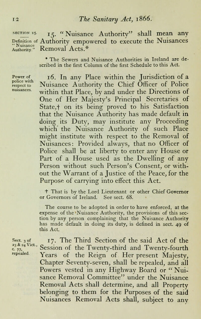 section 15. T^ Nuisance Authority shall mean any Definition of Authority empowered to execute the Nuisances  Nuisance ^ i a jt Authority Removal Acts.* * The Sewers and Nuisance Authorities in Ireland are de- scribed in the first Column of the first Schedule to this Act. Power of police with respect to nuisances. Sect. 3 of 23 & 24 Vict. c 77. repealed. 16. In any Place within the Jurisdiction of a Nuisance Authority the Chief Officer of Police within that Place, by and under the Directions of One of Her Majesty's Principal Secretaries of State,-f on its being proved to his Satisfaction that the Nuisance Authority has made default in doing its Duty, may institute any Proceeding which the Nuisance Authority of such Place might institute with respect to the Removal of Nuisances: Provided always, that no Officer of Police shall be at liberty to enter any House or Part of a House used as the Dwelling of any Person without such Person's Consent, or with- out the Warrant of a Justice of the Peace, for the Purpose of carrying into effect this Act. t That is by the Lord Lieutenant or other Chief Governor or Governors of Ireland. See sect. 68. The course to be adopted in order to have enforced, at the expense of the Nuisance Authority, the provisions of this sec- tion by any person complaining that the Nuisance Authority has made default in doing its duty, is defined in sect. 49 of this Act. 17. The Third Section of the said Act of the Session of the Twenty-third and Twenty-fourth Years of the Reign of Her present Majesty, Chapter Seventy-seven, shall be repealed, and all Powers vested in any Highway Board or  Nui- sance Removal Committee under the Nuisance Removal Acts shall determine, and all Property belonging to them for the Purposes of the said Nuisances Removal Acts shall, subject to any