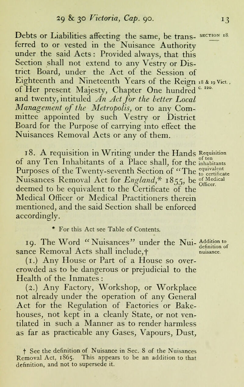 Debts or Liabilities affecting the same, be trans- SECT'ON ,8- ferred to or vested in the Nuisance Authority under the said Acts: Provided always, that this Section shall not extend to any Vestry or Dis- trict Board, under the Act of the Session of Eighteenth and Nineteenth Years of the Reign 18 & 10 Vict., of Her present Majesty, Chapter One hundred c I2° and twenty, intituled An Act for the letter Local Management of the Metropolis, or to any Com- mittee appointed by such Vestry or District Board for the Purpose of carrying into effect the Nuisances Removal Acts or any of them. 18. A requisition in Writing under the Hands Requisition of any Ten Inhabitants of a Place shall, for the inhabitants Purposes of the Twenty-seventh Section of The ^certificate Nuisances Removal Act for England* 1855, be °f Medical deemed to be equivalent to the Certificate of the Medical Officer or Medical Practitioners therein mentioned, and the said Section shall be enforced accordingly. * For this Act see Table of Contents. 19. The Word Nuisances under the Nui- Addition to T> 1 A 111*11 dehnition ot sance Removal Acts shall include,t nuisance (1.) Any House or Part of a House so over- crowded as to be dangerous or prejudicial to the Health of the Inmates : (2.) Any Factory, Workshop, or Workplace not already under the operation of any General Act for the Regulation of Factories or Bake- houses, not kept in a cleanly State, or not ven- tilated in such a Manner as to render harmless as far as practicable any Gases, Vapours, Dust, t See the definition of Nuisance in Sec. 8 of the Nuisances Removal Act, 1865. This appears to be an addition to that definition, and not to supersede it.