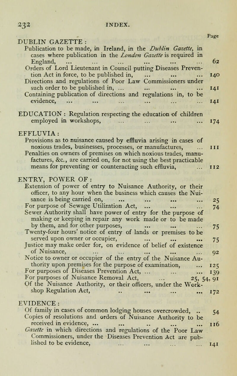 Page DUBLIN GAZETTE: Publication to be made, in Ireland, in the Dublin Gazette, in cases where publication in the London Gazette is required in England, ... ... ... ... ... ... 62 Orders of Lord Lieutenant in Council putting Diseases Preven- tion Act in force, to be published in, ... ... ... 140 Directions and regulations of Poor Law Commissioners under such order to be published in, ... ... ... ... 141 Containing publication of directions and regulations in, to be evidence, ... ... ... ... ... ... 141 EDUCATION : Regulation respecting the education of children employed in workshops, ... ... ... ... 174 EFFLUVIA : Provisions as to nuisance caused by effluvia arising in cases of noxious trades, businesses, processes, or manufactures, ... ill Penalties on owners of premises on which noxious trades, manu- factures, &c., are carried on, for not using the best practicable means for preventing or counteracting such effluvia, ... 112 ENTRY, POWER OF : Extension of power of entry to Nuisance Authority, or their officer, to any hour when the business which causes the Nui- sance is being carried on, ... ... ... ... 25 For purpose of Sewage Utilization Act, ... ... ... 74 Sewer Authority shall have power of entry for the purpose of making or keeping in repair any work made or to be made by them, and for other purposes, ... ... ... 75 Twenty-four hours' notice of entry of lands or premises to be served upon owner or occupier, ... ... ... 75 Justice may make order for, on evidence of belief of existence of Nuisance, ... ... ... ... ... 92 Notice to owner or occupier of the entry of the Nuisance Au- thority upon premises for the purpose of examination, ... 125 For purposes of Diseases Prevention Act, ... ... ... 139 For purposes of Nuisance Removal Act, ... 25, 54, 91 Of the Nuisance Authority, or their officers, under the Work- shop Regulation Act, .. ... ... ... 172 EVIDENCE: Of family in cases of common lodging houses overcrowded, .. 54 Copies of resolutions and orders of Nuisance Authority to be received in evidence, ... ... .. ... ... n6 Gazette in which directions and regulations of the Poor Law Commissioners, under the Diseases Prevention Act are pub- lished to be evidence, ... ... ... ... 141