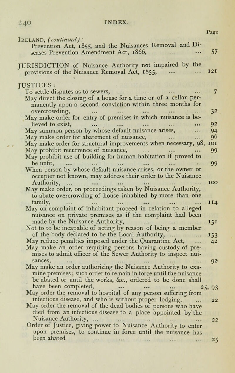 Page Ireland, (continued): Prevention Act, 1855, and the Nuisances Removal and Di- seases Prevention Amendment Act, 1866, ■■• ••• 57 JURISDICTION of Nuisance Authority not impaired by the provisions of the Nuisance Removal Act, 1855, ... ... 121 JUSTICES: To settle disputes as to sewers, ... ... ... ... 7 May direct the closing of a house for a time or of 1 cellar per- manently upon a second conviction within three months for overcrowding, ... ... ... ... ... 32 May make order for entry of premises in which nuisance is be- lieved to exist, ... ... ... ... ... 92 May summon person by whose default nuisance arises, ... 94 May make order for abatement of nuisance, ... ... 96 May make order for structural improvements when necessary, 98, 101 May prohibit recurrence of nuisance, ... ... ... 99 May prohibit use of building for human habitation if proved to be unfit, ... ... ... ... ... •■■ 99 When person by whose default nuisance arises, or the owner or occupier not known, may address their order to the Nuisance Authority, ... ... ... ... ... ... IOO May make order, on proceedings taken by Nuisance Authority, to abate overcrowding of house inhabited by more than one family, ... ... ... ... ... ... 114 May on complaint of inhabitant proceed in relation to alleged nuisance on private premises as if the complaint had been made by the Nuisance Authority, ... ... ... 151 Not to to be incapable of acting by reason of being a member of the body declared to be the Local Authority, ... ... 153 May reduce penalties imposed under the Quarantine Act, ... 42 May make an order requiring persons having custody of pre- mises to admit officer of the Sewer Authority to inspect nui- sances, ... ... ... ... ... ... 92 May make an order authorizing the Nuisance Authority to exa- mine premises; such order to remain in force until the nuisance be abated or until the works, &c, ordered to be done shall have been completed, ... ... ... 25, 93 May order the removal to hospital of any person suffering from infectious disease, and who is without proper lodging, ... 22 May order the removal of the dead bodies of persons who have died from an infectious disease to a place appointed by' the Nuisance Authority, ... ... ... ... ... 22 Order of Justice, giving power to Nuisance Authority to enter upon premises, to continue in force until the nuisance has been abated ... ... ... ... 2;