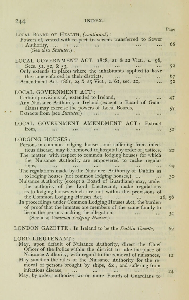 Page Local Board of Health, (continued): Powers of, vested with respect to sewers transferred to Sewer Authority, ... i ... ... ■■■ ••• ■•■ 68 (See also Statutes.) LOCAL GOVERNMENT ACT, 1858, 21 & 22 Vict., t. 98, Sees. 51, 52, & 53- ••• ••• •■• ;■• ■■■ S2 Only extends to places where the inhabitants applied to have the same enforced in their districts, ... ... .. 67 Amendment Act, 1861, 24 & 25 Vict., c. 61, sec. 20, ... 52 LOCAL GOVERNMENT ACT : Certain provisions of, extended to Ireland, ... ... 47 Any Nuisance Authority in Ireland (except a Board of Guar- dians) may exercise the powers of Local Boards, ... 57 Extracts from (see Statutes.) LOCAL GOVERNMENT AMENDMENT ACT : Extract from, ... ... ... ... ... ... 52 LODGING HOUSES : Persons in common lodging houses, and suffering from infec- tious disease, may be removed to^ospital by order of Justices, 22 The matter with respect to common lodging houses for which the Nuisance Authority are empowered to make regula- tions, ... ... ... ... ... ... 29 The regulations made by the Nuisance Authority of Dublin as to lodging houses (not common lodging houses,) ... ... 30 Nuisance Authority (except a Board of Guardians) may, under the authority of the Lord Lieutenant, make regulations as to lodging houses which are not within the provisions of the Common Lodging Houses Act, ... ... 28, 56 In proceedings under Common Lodging Houses Act, the burden of proof that the inmates are members of the same family to lie on the persons making the allegation, ... ... 34 (See also Common Lodging Houses.) LONDON GAZETTE : In Ireland to be the Dublin Gazette, 62 LORD LIEUTENANT: May, upon default of Nuisance Authority, direct the Chief Officer of the Police within the district to take the place of Nuisance Authority, with regard to the removal of nuisances, 12 May sanction the rules of the Nuisance Authority for the re- moval of persons brought by ships, &c, and suffering from infectious disease, ... ... ... ... ... 24 May, by order, authorize two or more Boards of Guardians to