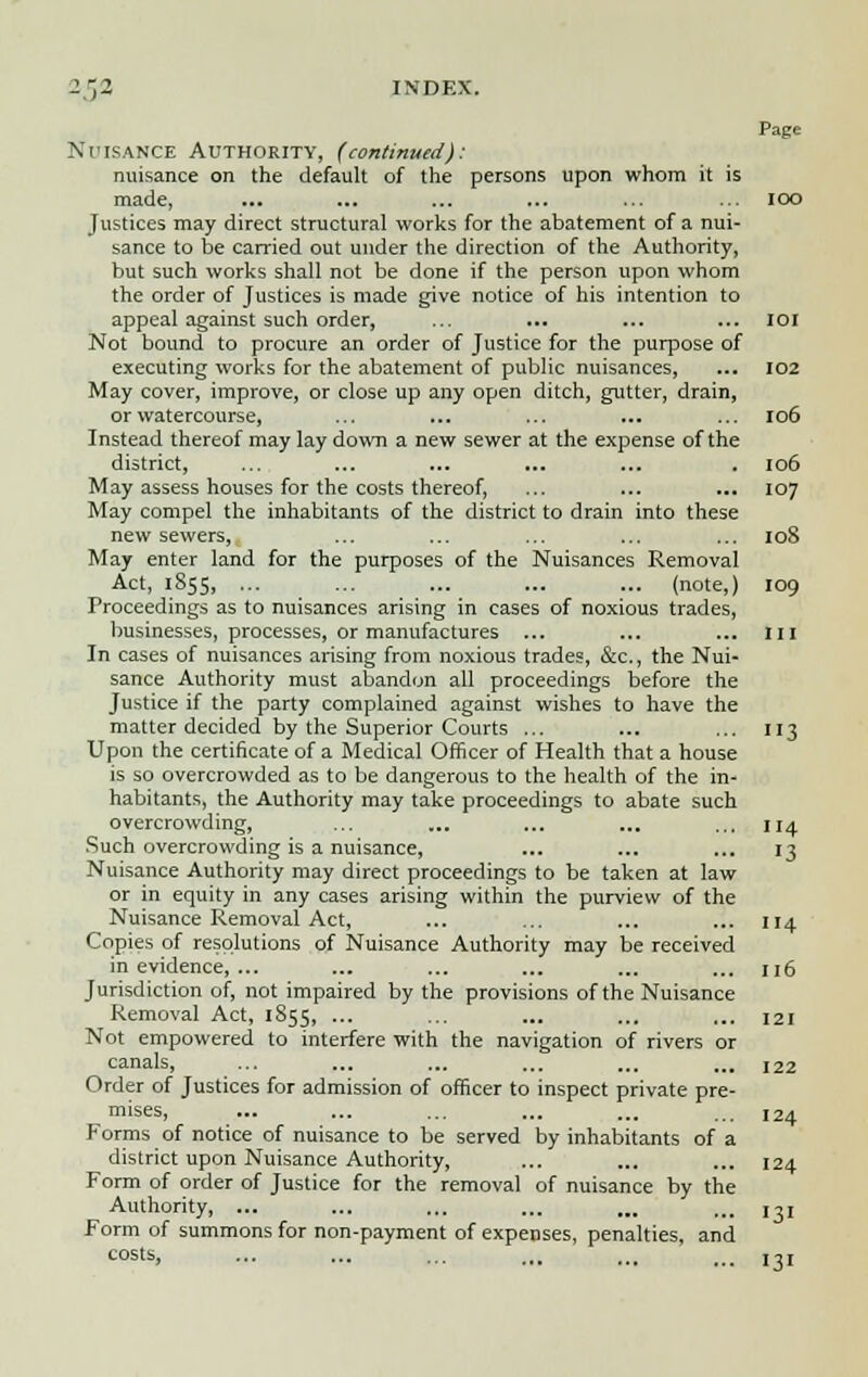 Page Nuisance Authority, (continued): nuisance on the default of the persons upon whom it is made, ... ... ... ... ... ... IOO Justices may direct structural works for the abatement of a nui- sance to be carried out under the direction of the Authority, but such works shall not be done if the person upon whom the order of Justices is made give notice of his intention to appeal against such order, ... ... ... ... 101 Not bound to procure an order of Justice for the purpose of executing works for the abatement of public nuisances, ... 102 May cover, improve, or close up any open ditch, gutter, drain, or watercourse, ... ... ... ... ... 106 Instead thereof may lay down a new sewer at the expense of the district, ... ... ... ... ... . 106 May assess houses for the costs thereof, ... ... ... 107 May compel the inhabitants of the district to drain into these new sewers, ... ... ... ... ... 108 May enter land for the purposes of the Nuisances Removal Act, 1855, ... ... ... ... ... (note,) 109 Proceedings as to nuisances arising in cases of noxious trades, businesses, processes, or manufactures ... ... ... 111 In cases of nuisances arising from noxious trades, &c, the Nui- sance Authority must abandon all proceedings before the Justice if the party complained against wishes to have the matter decided by the Superior Courts ... ... ... 113 Upon the certificate of a Medical Officer of Health that a house is so overcrowded as to be dangerous to the health of the in- habitants, the Authority may take proceedings to abate such overcrowding, ... ... ... ... ... 114 Such overcrowding is a nuisance, ... ... ... 13 Nuisance Authority may direct proceedings to be taken at law or in equity in any cases arising within the purview of the Nuisance Removal Act, ... ... ... ... 114 Copies of resolutions of Nuisance Authority may be received in evidence, ... ... ... ... ... ... n6 Jurisdiction of, not impaired by the provisions of the Nuisance Removal Act, 1855, ... ... ... ... ... 121 Not empowered to interfere with the navigation of rivers or canals, ... ... ... ... ... ... 122 Order of Justices for admission of officer to inspect private pre- mises, ... ... ... ... ... ... 124 Forms of notice of nuisance to be served by inhabitants of a district upon Nuisance Authority, ... ... ... 124 Form of order of Justice for the removal of nuisance by the Authority, ... ... ... ... ... ... 13] Form of summons for non-payment of expenses, penalties, and COStS, ... ... ... ... ... ... ]-,!