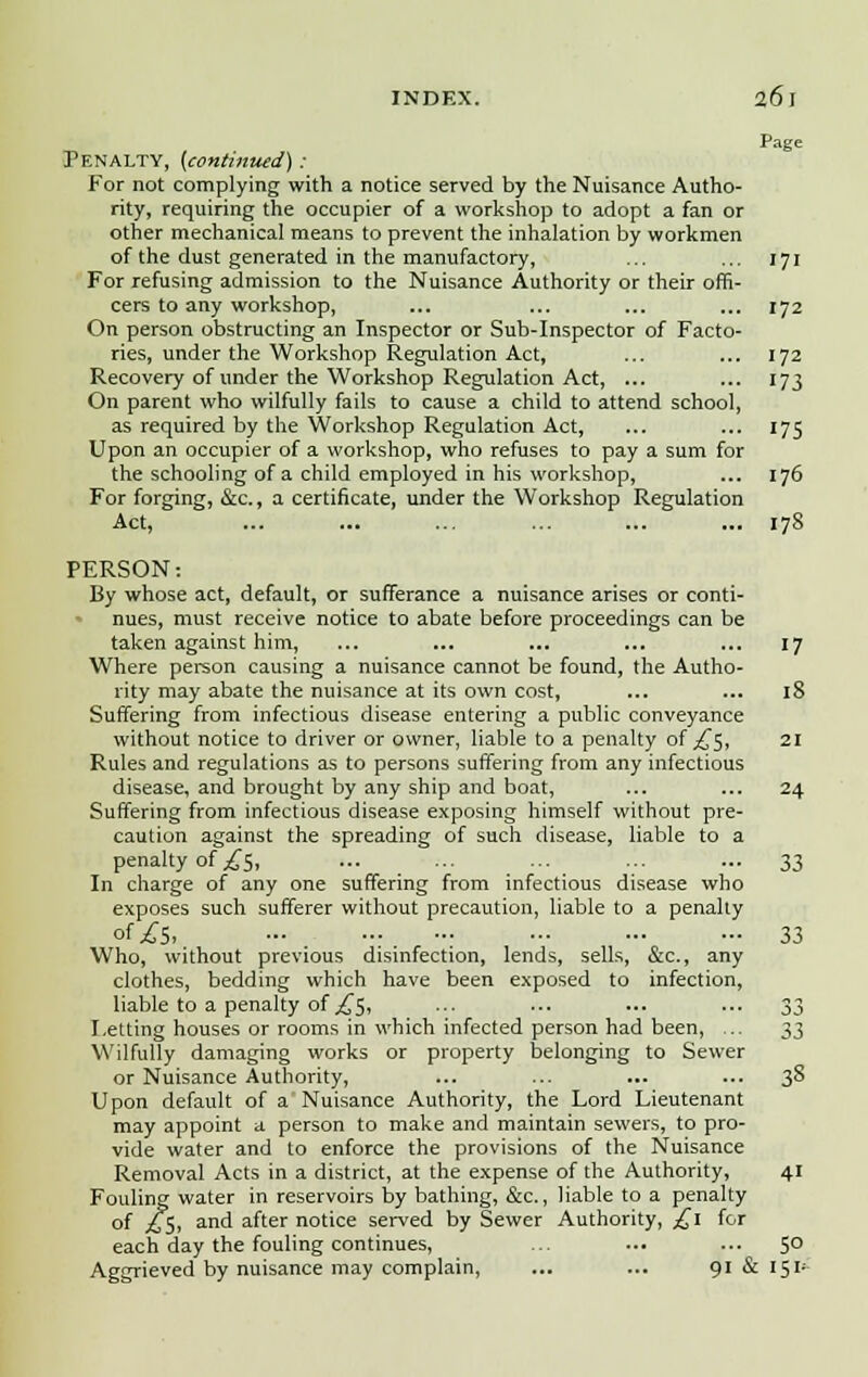 Page Penalty, {continued) : For not complying with a notice served by the Nuisance Autho- rity, requiring the occupier of a workshop to adopt a fan or other mechanical means to prevent the inhalation by workmen of the dust generated in the manufactory, ... ... 171 For refusing admission to the Nuisance Authority or their offi- cers to any workshop, ... ... ... ... 172 On person obstructing an Inspector or Sub-Inspector of Facto- ries, under the Workshop Regulation Act, ... ... 172 Recovery of under the Workshop Regulation Act, ... ... 173 On parent who wilfully fails to cause a child to attend school, as required by the Workshop Regulation Act, ... ... 175 Upon an occupier of a workshop, who refuses to pay a sum for the schooling of a child employed in his workshop, ... 176 For forging, &c., a certificate, under the Workshop Regulation Act, ... ... ... ... ... ... 178 PERSON: By whose act, default, or sufferance a nuisance arises or conti- nues, must receive notice to abate before proceedings can be taken against him, ... ... ... ... ... 17 Where person causing a nuisance cannot be found, the Autho- rity may abate the nuisance at its own cost, ... ... 18 Suffering from infectious disease entering a public conveyance without notice to driver or owner, liable to a penalty of ^5, 21 Rules and regulations as to persons suffering from any infectious disease, and brought by any ship and boat, ... ... 24 Suffering from infectious disease exposing himself without pre- caution against the spreading of such disease, liable to a penalty of ^5, ... ... ... ... ... 33 In charge of any one suffering from infectious disease who exposes such sufferer without precaution, liable to a penalty of £5. 33 Who, without previous disinfection, lends, sells, &c, any clothes, bedding which have been exposed to infection, liable to a penalty of ^5, ... ... ... ... 33 Letting houses or rooms in which infected person had been, .. ^^ Wilfully damaging works or property belonging to Sewer or Nuisance Authority, ... ... ... ... 3& Upon default of a'Nuisance Authority, the Lord Lieutenant may appoint a person to make and maintain sewers, to pro- vide water and to enforce the provisions of the Nuisance Removal Acts in a district, at the expense of the Authority, 41 Fouling water in reservoirs by bathing, &c., liable to a penalty of j£5, and after notice served by Sewer Authority, £1 for each day the fouling continues, ... ... ... 50 Aggrieved by nuisance may complain, ... ... 91 & 151-