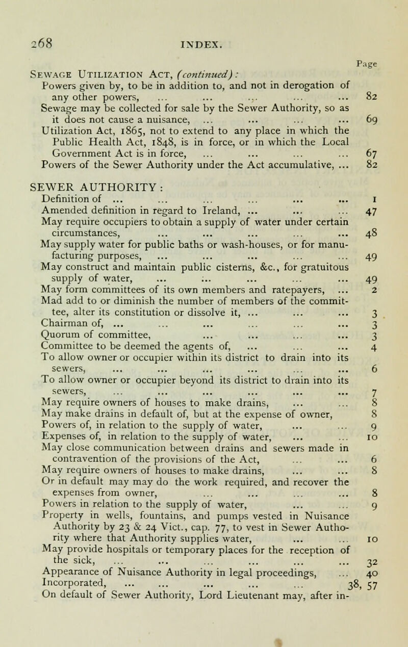 Page Sewage Utilization Act, (continued): Powers given by, to be in addition to, and not in derogation of any other powers, Sewage may be collected for sale by the Sewer Authority, so as it does not cause a nuisance, Utilization Act, 1865, not to extend to any place in which the Public Health Act, 1848, is in force, or in which the Local Government Act is in force, Powers of the Sewer Authority under the Act accumulative SEWER AUTHORITY : Definition of ... Amended definition in regard to Ireland, ... May require occupiers to obtain a supply of water under certain circumstances, May supply water for public baths or wash-houses, or for manu- facturing purposes, May construct and maintain public cisterns, &c., for gratuitous supply of water, May form committees of its own members and ratepayers, Mad add to or diminish the number of members of the commit- tee, alter its constitution or dissolve it, ... Chairman of, ... Quorum of committee, Committee to be deemed the agents of, To allow owner or occupier within its district to drain into its sewers, To allow owner or occupier beyond its district to drain into its sewers, May require owners of houses to make drains, May make drains in default of, but at the expense of owner, Powers of, in relation to the supply of water, Expenses of, in relation to the supply of water, May close communication between drains and sewers made in contravention of the provisions of the Act, May require owners of houses to make drains, Or in default may may do the work required, and recover the expenses from owner, Powers in relation to the supply of water, Property in wells, fountains, and pumps vested in Nuisance Authority by 23 & 24 Vict., cap. 77, to vest in Sewer Autho- rity where that Authority supplies water, May provide hospitals or temporary places for the reception of the sick, Appearance of Nuisance Authority in legal proceedings, Incorporated, ... ... ... ... ... jg7 On default of Sewer Authority, Lord Lieutenant may, after in-