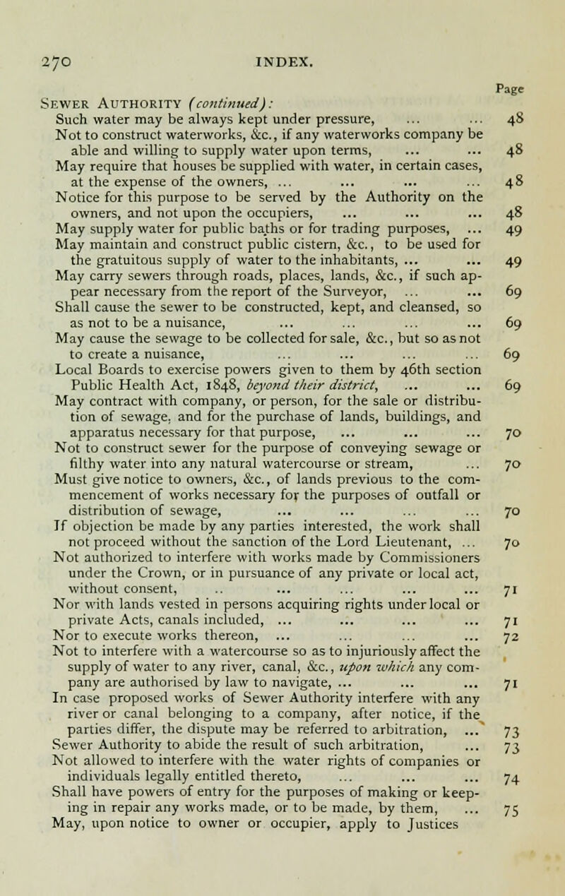 Page Sewer Authority (continued): Such water may be always kept under pressure, ... ... 48 Not to construct waterworks, &c, if any waterworks company be able and willing to supply water upon terms, ... ... 48 May require that houses be supplied with water, in certain cases, at the expense of the owners, ... ... ... ... 48 Notice for this purpose to be served by the Authority on the owners, and not upon the occupiers, ... ... ... 48 May supply water for public baths or for trading purposes, ... 49 May maintain and construct public cistern, &c., to be used for the gratuitous supply of water to the inhabitants, ... ... 49 May carry sewers through roads, places, lands, &c, if such ap- pear necessary from the report of the Surveyor, ... ... 69 Shall cause the sewer to be constructed, kept, and cleansed, so as not to be a nuisance, ... ... ... ... 69 May cause the sewage to be collected for sale, &c, but so as not to create a nuisance, ... ... ... ... 69 Local Boards to exercise powers given to them by 46th section Public Health Act, 1848, beyond their district, ... ... 69 May contract with company, or person, for the sale or distribu- tion of sewage, and for the purchase of lands, buildings, and apparatus necessary for that purpose, ... ... ... 70 Not to construct sewer for the purpose of conveying sewage or filthy water into any natural watercourse or stream, ... 70 Must give notice to owners, &c, of lands previous to the com- mencement of works necessary for the purposes of outfall or distribution of sewage, ... ... ... ... 70 If objection be made by any parties interested, the work shall not proceed without the sanction of the Lord Lieutenant, ... 70 Not authorized to interfere with works made by Commissioners under the Crown, or in pursuance of any private or local act, without consent, .. ... ... ... ... 71 Nor with lands vested in persons acquiring rights under local or private Acts, canals included, ... ... ... ... 71 Nor to execute works thereon, ... ... ... ... 72 Not to interfere with a watercourse so as to injuriously affect the supply of water to any river, canal, &c., upon which any com- pany are authorised by law to navigate, ... ... ... 71 In case proposed works of Sewer Authority interfere with any river or canal belonging to a company, after notice, if the parties differ, the dispute may be referred to arbitration, ...^ 73 Sewer Authority to abide the result of such arbitration, ... 73 Not allowed to interfere with the water rights of companies or individuals legally entitled thereto, ... ... ... 74 Shall have powers of entry for the purposes of making or keep- ing in repair any works made, or to be made, by them, ... 75 May, upon notice to owner or occupier, apply to Justices