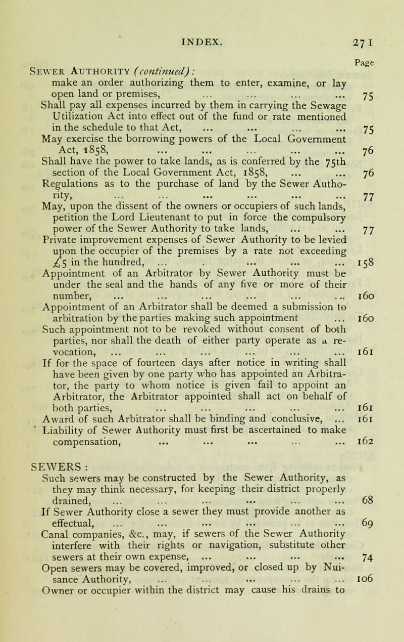 INDEX. 27 I Page SEWER Authority (continued): make an order authorizing them to enter, examine, or lay open land or premises, ... ... ... ... 75 Shall pay all expenses incurred by them in carrying the Sewage Utilization Act into effect out of the fund or rate mentioned in the schedule to that Act, ... ... ... ... 75 May exercise the borrowing powers of the Local Government Act, 1858, ... ... ... ... ... 76 Shall have the power to take lands, as is conferred by the 75th section of the Local Government Act, 1858, ... ... 76 Regulations as to the purchase of land by the Sewer Autho- rity. ••• ■•■ 77 May, upon the dissent of the owners or occupiers of such lands, petition the Lord Lieutenant to put in force the compulsory power of the Sewer Authority to take lands, ... ... 77 Private improvement expenses of Sewer Authority to be levied upon the occupier of the premises by a rate not exceeding j£5 in the hundred, ... . ... ... ... 158 Appointment of an Arbitrator by Sewer Authority must be under the seal and the hands of any five or more of their number, ... ... ... ... ... ... 160 Appointment of an Arbitrator shall be deemed a submission to arbitration by the parties making such appointment ... 160 Such appointment not to be revoked without consent of both parties, nor shall the death of either party operate as u re- vocation, ... ... ... ... ... ... 161 If for the space of fourteen days after notice in writing shall have been given by one party who has appointed an Arbitra- tor, the party to whom notice is given fail to appoint an Arbitrator, the Arbitrator appointed shall act on behalf of both parties, ... ... ... ... ... 161 Award of such Arbitrator shall be binding and conclusive, ... 161 Liability of Sewer Authority must first be ascertained to make compensation, ... ... ... ... ... 162 SEWERS : Such sewers may be constructed by the Sewer Authority, as they may think necessary, for keeping their district properly drained, ... ... ... ••■ ••■ ... 68 If Sewer Authority close a sewer they must provide another as effectual, ... ... ... ■•• ... ... 69 Canal companies, &c, may, if sewers of the Sewer Authority interfere with their rights or navigation, substitute other sewers at their own expense, ... ... ... ... 74 Open sewers may be covered, improved, or closed up by Nui- sance Authority, ... •• ■•• ■•■ ... 106 Owner or occupier within the district may cause his drains to