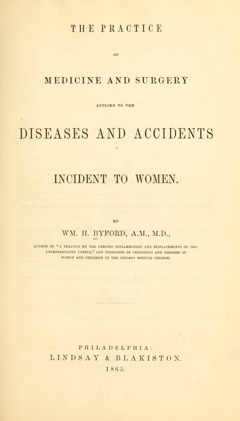 THE PRACTICE MEDICINE AND SURGERY APPLIED TO THE DISEASES AND ACCIDENTS INCIDENT TO WOMEN. WM. H. BYFORD, A.M., M.D., AUTHOR OF A TREATISE ON THE CHRONIC INFLAMMATION AND DISPLACEMENTS OF TH1 UNIMPREGNATED UTERUS, AND PROFESSOR OF OBSTETRICS AND DISEASES OF WOMEN AND CHILDREN IN THE CHICAGO MEDICAL COLLEGE. PHILADELPHIA: LINDSAY & BLAKISTOX 1 8 6 5.