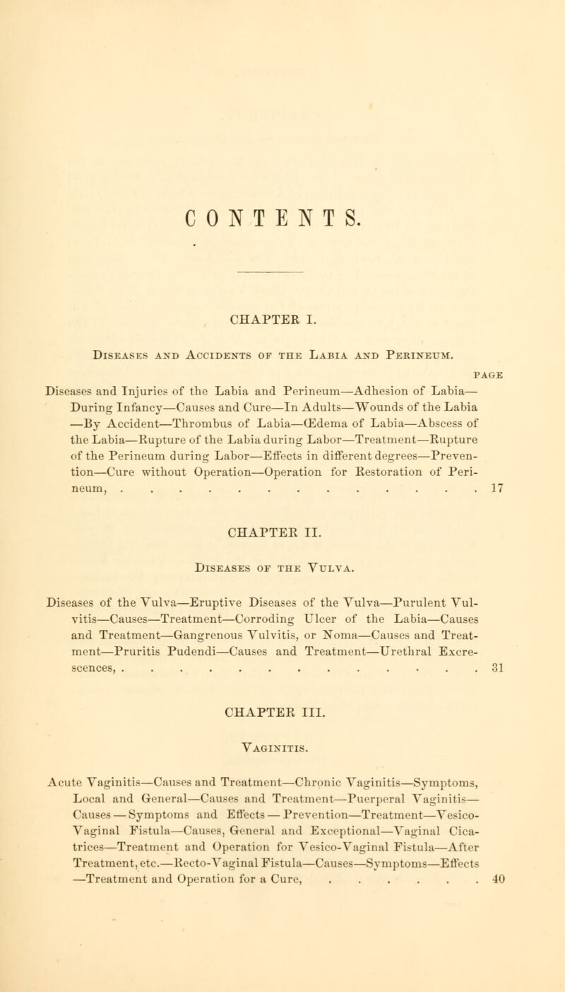 CONTENTS. CHAPTER I. Diseases and Accidents of the Labia and Perineum. page Diseases and Injuries of the Labia and Perineum—Adhesion of Labia— During Infancy—Causes and Cure—In Adults—Wounds of the Labia —By Accident—Thrombus of Labia—(Edema of Labia—Abscess of the Labia—Rupture of the Labia during Labor—Treatment—Rupture of the Perineum during Labor—Effects in different degrees—Preven- tion—Cure without Operation—Operation for Eestoration of Peri- neum, ............. 17 CHAPTER II. Diseases of the Vulva. Diseases of the Vulva—Eruptive Diseases of the Vulva—Purulent Vul- vitis—Causes—Treatment—Corroding Ulcer of the Labia—Causes and Treatment—Gangrenous Vulvitis, or Noma—Causes and Treat- ment—Pruritis Pudendi—Causes and Treatment—Urethral Excre- scences, ............. 81 CHAPTER III. Vaginitis. Acute Vaginitis—Causes and Treatment—Chronic Vaginitis—Symptoms, Local and General—Causes and Treatment—Puerperal Vaginitis— Causes — Symptoms and Effects — Prevention—Treatment—Vesico- vaginal Fistula—Causes, General and Exceptional—Vaginal Cica- trices—Treatment and Operation for Vesico-Vaginal Fistula—After Treatment, etc.—Recto-Vaginal Fistula—Causes—Symptoms—Effects —Treatment and Operation for a Cure, ...... 40