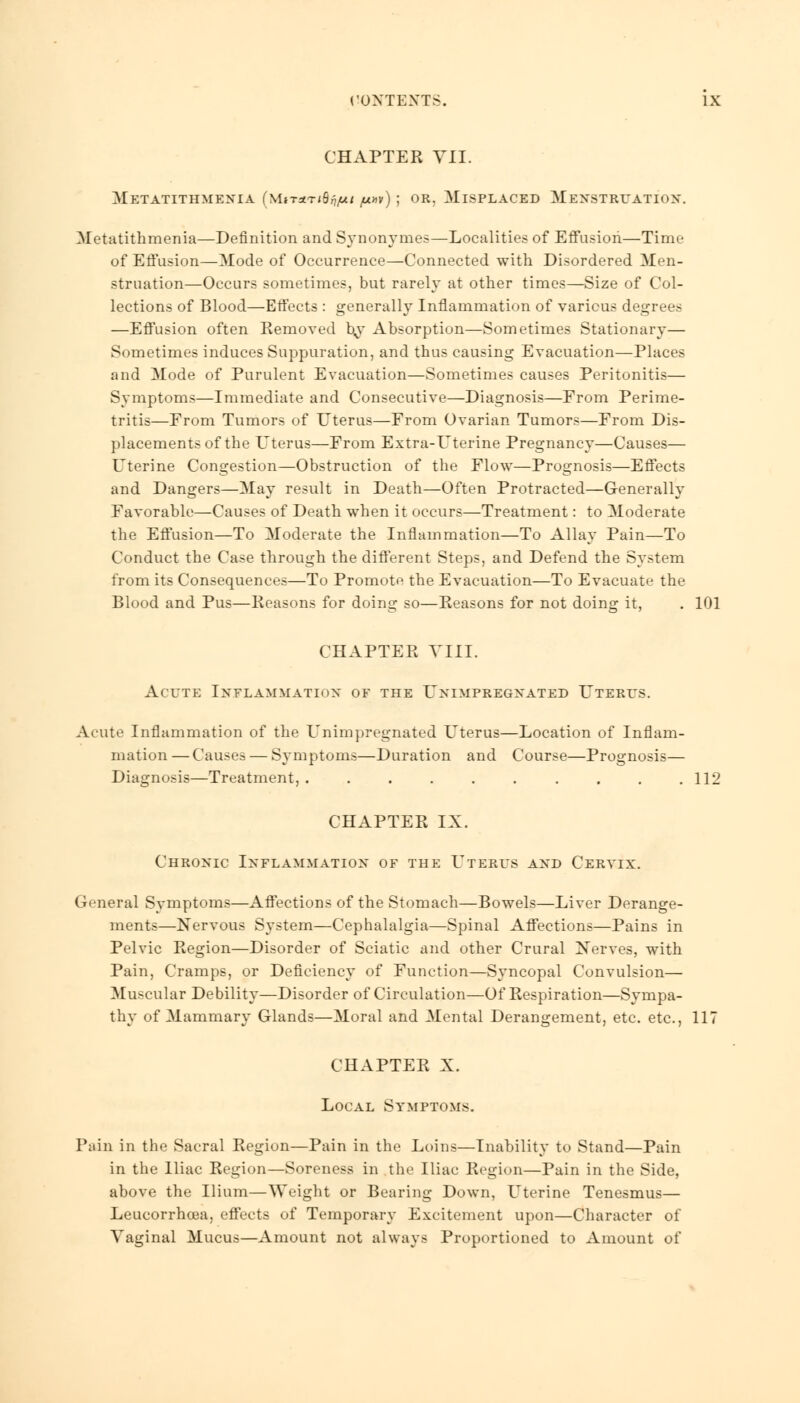 CHAPTER VII. MeTATITIIMEXIA (MiT«Tlflj7/&M ft**) j OB, MISPLACED M EXSTRUATIOX. Metatithmenia—Definition and Synonymes—Localities of Effusion—Time of Effusion—Mode of Occurrence—Connected with Disordered Men- struation—Occurs sometimes, but rarely at other times—Size of Col- lections of Blood—Etfects : generally Inflammation of various degrees —Effusion often Removed by- Absorption—Sometimes Stationary— Sometimes induces Suppuration, and thus causing Evacuation—Places and Mode of Purulent Evacuation—Sometimes causes Peritonitis— Symptoms—Immediate and Consecutive—Diagnosis—From Perime- tritis—From Tumors of Uterus—From Ovarian Tumors—From Dis- placements of the Uterus—From Extra-Uterine Pregnancy—Causes— Uterine Congestion—Obstruction of the Flow—Prognosis—Effects and Dangers—May result in Death—Often Protracted—Generally Favorable—Causes of Death when it occurs—Treatment: to Moderate the Effusion—To Moderate the Inflammation—To Allay Pain—To Conduct the Case through the different Steps, and Defend the System from its Consequences—To Promote the Evacuation—To Evacuate the Blood and Pus—Reasons for doing so—Reasons for not doing it, . 101 CHAPTER VIII. Acute Inflammation of the Unimpregxated Uterus. Acute Inflammation of the Unimpregnated Uterus—Location of Inflam- mation — Causes — Symptoms—Duration and Course—Prognosis— Diagnosis—Treatment, 112 CHAPTER IX. Chronic Inflammation of the Uterus and Cervix. General Symptoms—Affections of the Stomach—Bowels—Liver Derange- ments—Nervous System—Cephalalgia—Spinal Affections—Pains in Pelvic Region—Disorder of Sciatic and other Crural Nerves, with Pain, Cramps, or Deficiency of Function—Syncopal Convulsion— Muscular Debility—Disorder of Circulation—Of Respiration—Sympa- thy of Mammary Glands—Moral and Mental Derangement, etc. etc., 117 CHAPTER X. Local Symptoms. Pain in the Sacral Region—Pain in the Loins—Inability to Stand—Pain in the Iliac Region—Soreness in the Iliac Region—Pain in the Side, above the Ilium—Weight or Bearing Down, Uterine Tenesmus— Leucorrhcea, effects of Temporary Excitement upon—Character of Vaginal Mucus—Amount not always Proportioned to Amount of