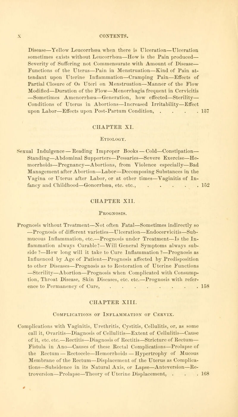 Disease—Yellow Leucorrhoea when there is Ulceration—Ulceration sometimes exists without Leucorrhoea—How is the Pain produced— Severity of Suffering not Commensurate with Amount of Disease— Functions of the Uterus—Pain in Menstruation—Kind of Pain at- tendant upon Uterine Inflammation—Cramping Pain—Effects of Partial Closure of Os Uteri on Menstruation—Manner of the Flow Modified—Duration of the Flow—Menorrhagia frequent in Cervicitis —Sometimes Amenorrhcea—Generation, how effected—Sterility— Conditions of Uterus in Abortions—Increased Irritability—Effect upon Labor—Effects upon Post-Partum Condition, .... 137 CHAPTER XL Etiology. Sexual Indulgence — Eeading Improper Books — Cold—Constipation— Standing—Abdominal Supporters—Pessaries—Severe Exercise—He- morrhoids—Pregnancy—Abortions, from Violence especially—Bad Management after Abortion—Labor—Decomposing Substances in the Yagina or Uterus after Labor, or at other times—Yaginitis of In- fancy and Childhood—Gonorrhoea, etc. etc., 152 CHAPTER XII. Prognosis. Prognosis without Treatment—Not often Fatal—Sometimes indirectly so —Prognosis of different varieties—Ulceration—Endocervicitis—Sub- mucous Inflammation, etc.—Prognosis under Treatment—Is the In- flammation always Curable?—Will General Symptoms always sub- side ?—How long will it take to Cure Inflammation ?—Prognosis as Influenced by Age of Patient—Prognosis affected by Predisposition to other Diseases—Prognosis as to Restoration of Uterine Functions —Sterility—Abortion—Prognosis when Complicated with Consump- tion, Throat Disease, Skin Diseases, etc. etc.—Prognosis with refer- ence to Permanency of Cure, . . . . . . . .158 CHAPTER XIII. Complications or Inflammation of Cervix. Complications with Yaginitis, Urethritis, Cystitis, Cellulitis, or, as some call it, Ovaritis—Diagnosis of Cellulitis—Extent of Cellulitis—Cause of it, etc. etc.—Rectitis—Diagnosis of Rectitis—Stricture of Rectum— Fistula in Ano—Causes of these Rectal Complications—Prolapse of the Rectum — Rectocele—Hemorrhoids — Hypertrophy of Mucous Membrane of the Rectum—Displacement of the Uterus as Complica- tions—Subsidence in its Natural Axis, or Lapse—Anteversion—Re- troversion—Prolapse—Theory of Uterine Displacement, . . . 168