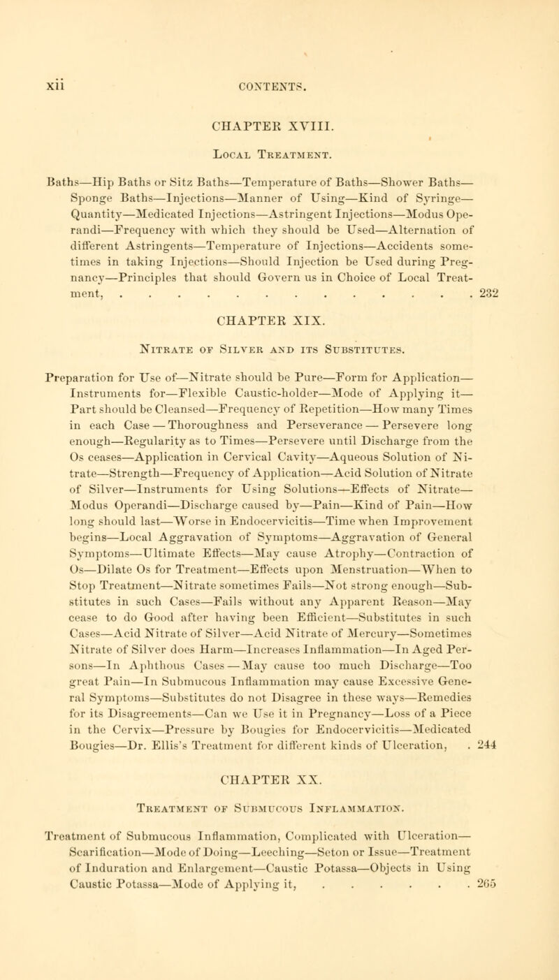 CHAPTER XVIII. Local Treatment. Baths—Hip Baths or Sitz Baths—Temperature of Baths—Shower Baths— Sponge Baths—Injections—Manner of Using—Kind of Syringe— Quantity—Medicated Injections—Astringent Injections—Modus Ope- randi—Frequency with which they should be Used—Alternation of different Astringents—Temperature of Injections—Accidents some- times in taking Injections—Should Injection be Used during Preg- nancy—Principles that should Govern us in Choice of Local Treat- ment, 232 CHAPTER XIX. Nitrate or Silver and its Substitutes. Preparation for Use of—Nitrate should be Pure—Form for Application— Instruments for—Flexible Caustic-holder—Mode of Applying it— Part should be Cleansed—Frequency of Repetition—How many Times in each Case — Thoroughness and Perseverance — Persevere long enough—Regularity as to Times—Persevere until Discharge from the Os ceases—Application in Cervical Cavity—Aqueous Solution of Ni- trate—Strength—Frequency of Application—Acid Solution of Nitrate of Silver—Instruments for Using Solutions—Effects of Nitrate— Modus Operandi—Discharge caused by—Pain—Kind of Pain—How long should last—Worse in Endocervicitis—Time when Improvement begins—Local Aggravation of Symptoms—Aggravation of General Symptoms—Ultimate Effects—May cause Atrophy—Contraction of Os—Dilate Os for Treatment—Effects upon Menstruation—When to Stop Treatment—Nitrate sometimes Fails—Not strong enough—Sub- stitutes in such Cases—Fails without any Apparent Reason—May cease to do Good after having been Efficient—Substitutes in such Cases—Acid Nitrate of Silver—Acid Nitrate of Mercury—Sometimes Nitrate of Silver does Harm—Increases Inflammation—In Aged Per- sons—In Aphthous Cases — May cause too much Discharge—Too great Pain—In Submucous Inflammation may cause Excessive Gene- ral Symptoms—Substitutes do not Disagree in these ways—Remedies for its Disagreements—Can we Use it in Pregnancy—Loss of a Piece in the Cervix—Pressure by Bougies for Endocervicitis—Medicated Bougies—Dr. Ellis's Treatment for different kinds of Ulceration, . 244 CHAPTER XX. Treatment of Submucous Inflammation. Treatment of Submucous Inflammation, Complicated with Ulceration— Scarification—Mode of Doing—Leeching—Seton or Issue—Treatment of Induration and Enlargement—Caustic Potassa—Objects in Using Caustic Potassa—Mode of Applying it, 265