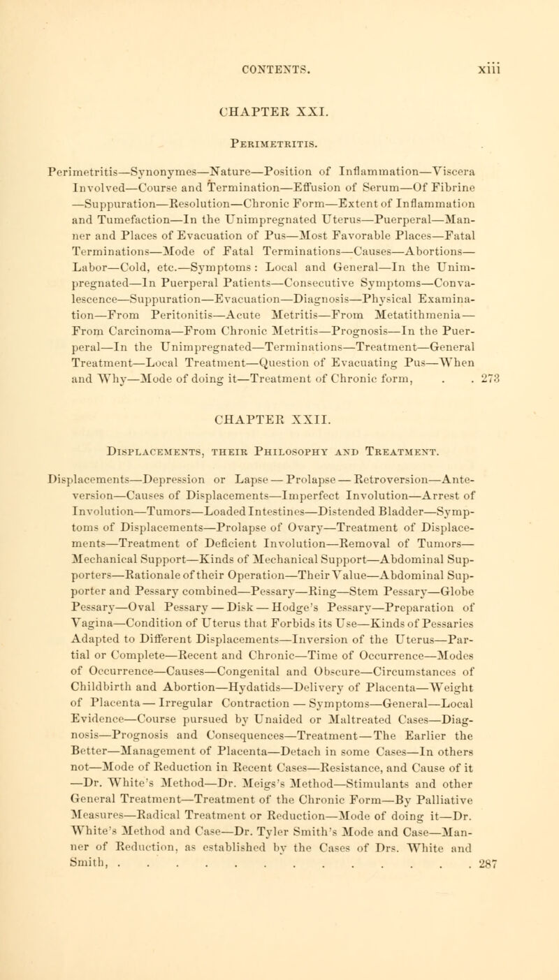 CHAPTER XXI. Perimetritis. Perimetritis—Synonymes—Nature—Position of Inflammation—Viscera Involved—Course and Termination—Effusion of Serum—Of Fibrine —Suppuration—Resolution—Chronic Form—Extent of Inflammation and Tumefaction—In the Unimpregnated Uterus—Puerperal—Man- ner and Places of Evacuation of Pus—Most Favorable Places—Fatal Terminations—Mode of Fatal Terminations—Causes—Abortions— Labor—Cold, etc.—Symptoms : Local and General—In the Unim- pregnated—In Puerperal Patients—Consecutive Symptoms—Conva- lescence—Suppuration—Evacuation—Diagnosis—Physical Examina- tion—From Peritonitis—Acute Metritis—From Metatithmenia — From Carcinoma—From Chronic Metritis—Prognosis—In the Puer- peral—In the Unimpregnated—Terminations—Treatment—General Treatment—Local Treatment—Question of Evacuating Pus—When and Why—Mode of doing it—Treatment of Chronic form, . . 273 CHAPTER XXII. Displacements, their Philosophy and Treatment. Displacements—Depression or Lapse — Prolapse — Retroversion—Ante- version—Causes of Displacements—Imperfect Involution—Arrest of Involution—Tumors—Loaded Intestines—Distended Bladder—Symp- toms of Displacements—Prolapse of Ovary—Treatment of Displace- ments—Treatment of Deficient Involution—Removal of Tumors— Mechanical Support—Kinds of Mechanical Support—Abdominal Sup- porters—Rationale of their Operation—Their Value—Abdominal Sup- porter and Pessary combined—Pessary—Ring—Stem Pessary—Globe Pessary—Oval Pessary — Disk — Hodge's Pessary—Preparation of Vagina—Condition of Uterus that Forbids its Use—Kinds of Pessaries Adapted to Different Displacements—Inversion of the Uterus—Par- tial or Complete—Recent and Chronic—Time of Occurrence—Modes of Occurrence—Causes—Congenital and Obscure—Circumstances of Childbirth and Abortion—Hydatids—Delivery of Placenta—Weight of Placenta— Irregular Contraction — Symptoms—General—Local Evidence—Course pursued by Unaided or Maltreated Cases—Diag- nosis—Prognosis and Consequences—Treatment—The Earlier the Better—Management of Placenta—Detach in some Cases—In others not—Mode of Reduction in Recent Cases—Resistance, and Cause of it —Dr. White's Method—Dr. Meigs's Method—Stimulants and other General Treatment—Treatment of the Chronic Form—By Palliative Measures—Radical Treatment or Reduction—Mode of doing it—Dr. White's Method and Case—Dr. Tyler Smith's Mode and Case—Man- ner of Reduction, as established by the Cases of Drs. White and Smith, 287