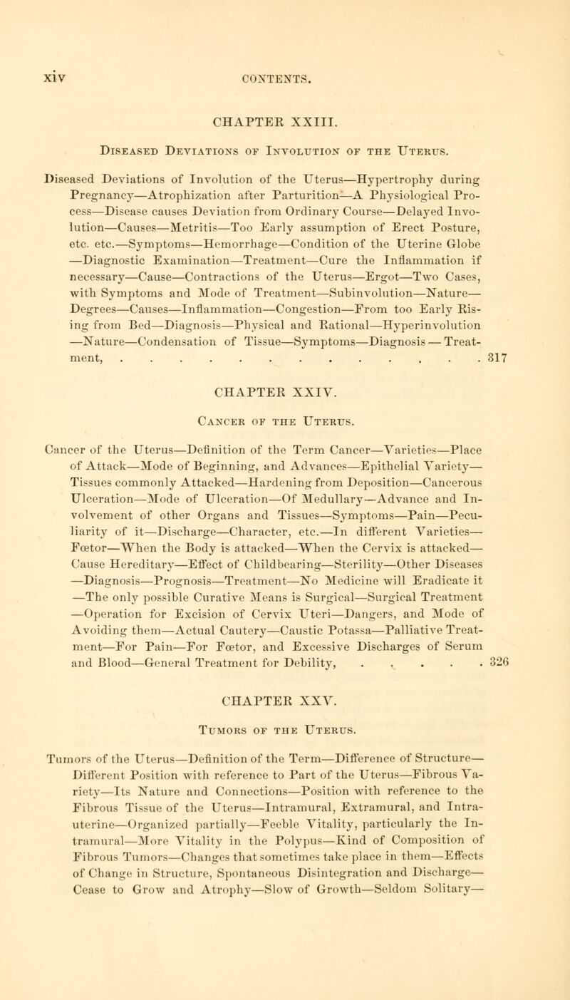 CHAPTEK XXIII. Diseased Deviations of Involution of the Uterus. Diseased Deviations of Involution of the Uterus—Hypertrophy during Pregnancy—Atrophization after Parturition—A Physiological Pro- cess—Disease causes Deviation from Ordinary Course—Delayed Invo- lution—Causes—Metritis—Too Early assumption of Erect Posture, etc. etc.—Symptoms—Hemorrhage—Condition of the Uterine Globe —Diagnostic Examination—Treatment—Cure the Inflammation if necessary—Cause—Contractions of the Uterus—Ergot—Two Cases, with Symptoms and Mode of Treatment—Subinvolution—Nature— Degrees—Causes—Inflammation—Congestion—From too Early Ris- ing from Bed—Diagnosis—Physical and Rational—Hyperinvolution —Nature—Condensation of Tissue—Symptoms—Diagnosis — Treat- ment, 317 CHAPTER XXIV. Cancer of the Uterus. Cancer of the Uterus—Definition of the Term Cancer—Varieties—Place of Attack—Mode of Beginning, and Advances—Epithelial Variety— Tissues commonly Attacked—Hardening from Deposition—Cancerous Ulceration—Mode of Ulceration—Of Medullary—Advance and In- volvement of other Organs and Tissues—Symptoms—Pain—Pecu- liarity of it—Discharge—Character, etc.—In different Varieties— Fcetor—When the Body is attacked—When the Cervix is attacked— Cause Hereditary—Effect of Childbearing—Sterility—Other Diseases —Diagnosis—Prognosis—Treatment—No Medicine will Eradicate it —The only possible Curative Means is Surgical—Surgical Treatment —Operation for Excision of Cervix Uteri—Dangers, and Mode of Avoiding them—Actual Cautery—Caustic Potassa—Palliative Treat- ment—For Pain—For Fcetor, and Excessive Discharges of Serum and Blood—General Treatment for Debility, 326 CHAPTER XXV. Tumors of the Uterus. Tumors of the Uterus—Definition of the Term—Difference of Structure- Different Position with reference to Part of the Uterus—Fibrous Va- riety—Its Nature and Connections—Position with reference to the Fibrous Tissue of the Uterus—Intramural, Extramural, and Intra- uterine—Organized partially—Feeble Vitality, particularly the In- tramural—More Vitality in the Polypus—Kind of Composition of Fibrous Tumors—Changes that sometimes take place in them—Effects of Change in Structure, Spontaneous Disintegration and Discharge— Cease to Grow and Atrophy—Slow of Growth—Seldom Solitary—