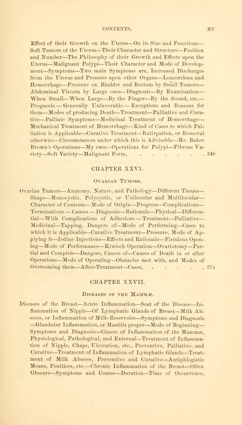 Effect of their Growth on the Uterus—On its Size and Functions— Soft Tumors of the Uterus—Their Character and Structure—Position and Number—The Philosophy of their Growth and Effects upon the Uterus—Malignant Polypi—Their Character and Mode of Develop- • ment—Symptoms—Two main Symptoms are, Increased Discharges from the Uterus and Pressure upon other Organs—Leucorrhoea and Hemorrhage—Pressure on Bladder and Rectum by Small Tumors— Abdominal Viscera by Large ones—Diagnosis—By Examination— When Small—When Large—By the Finger—By the Sound, etc.— Prognosis — Generally Unfavorable — Exceptions and Beasons for them—Modes of producing Death—Treatment—Palliative and Cura- tive—Palliate Symptoms—Medicinal Treatment of Hemorrhage— Mechanical Treatment of Hemorrhage—Kind of Cases to which Pal- liation is Applicable—Curative Treatment—Extirpation, or Removal otherwise—Circumstances under which this is Advisable—Mr. Baker Brown's Operations—My own—Operations for Polypi—Fibrous Va- riety—Soft Variety—Malignant Form, 340 CHAPTER XXVI. Ovarian Tltmors. Ovarian Tumors—Anatomy, Nature, and Pathology—Different Tissues— Shape—Monocystic, Polycystic, or Unilocular and Multilocular— Character of Contents—Mode of Origin—Progress—Complications— Terminations — Causes — Diagnosis—Rationale—Physical—Differen- tial—WTith Complications of Adhesions — Treatment—Palliative— Medicinal—Tapping, Dangers of—Mode of Performing—Cases to which it is Applicable—Curative Treatment—Pressure, Mode of Ap- plying it—Iodine Injections—Effects and Rationale—Fistulous Open- ing—Mode of Performance—Kiwisch Operation—Ovariotomy—Par- tial and Complete—Dangers, Causes of—Causes of Death in or after Operations—Mode of Operating—Obstacles met with, and Modes of Overcoming them—After-Treatment—Cases, 374 CHAPTER XXVII. Diseases of the Mamm.e. Diseases of the Breast—Acute Inflammation—Seat of the Disease—In- flammation of Nipple—Of Lymphatic Glands of Breast—Milk Ab- scess, or Inflammation of Milk-Reservoirs—Symptoms and Diagnosis —Glandular Inflammation, or Mastitis proper—Mode of Beginning— Symptoms and Diagnosis—Causes of Inflammation of the Mammae, Physiological, Pathological, and External—Treatment of Inflamma- tion of Nipple, Chaps, Ulceration, etc., Preventive, Palliative, and Curative—Treatment of Inflammation of Lymphatic Glands—Treat- ment of Milk Abscess, Preventive and Curative—Antiphlogistic Means, Poultices, etc.—Chronic Inflammation of the Breast—Often Obscure—Symptoms and Course—Duration—Time of Occurrence,