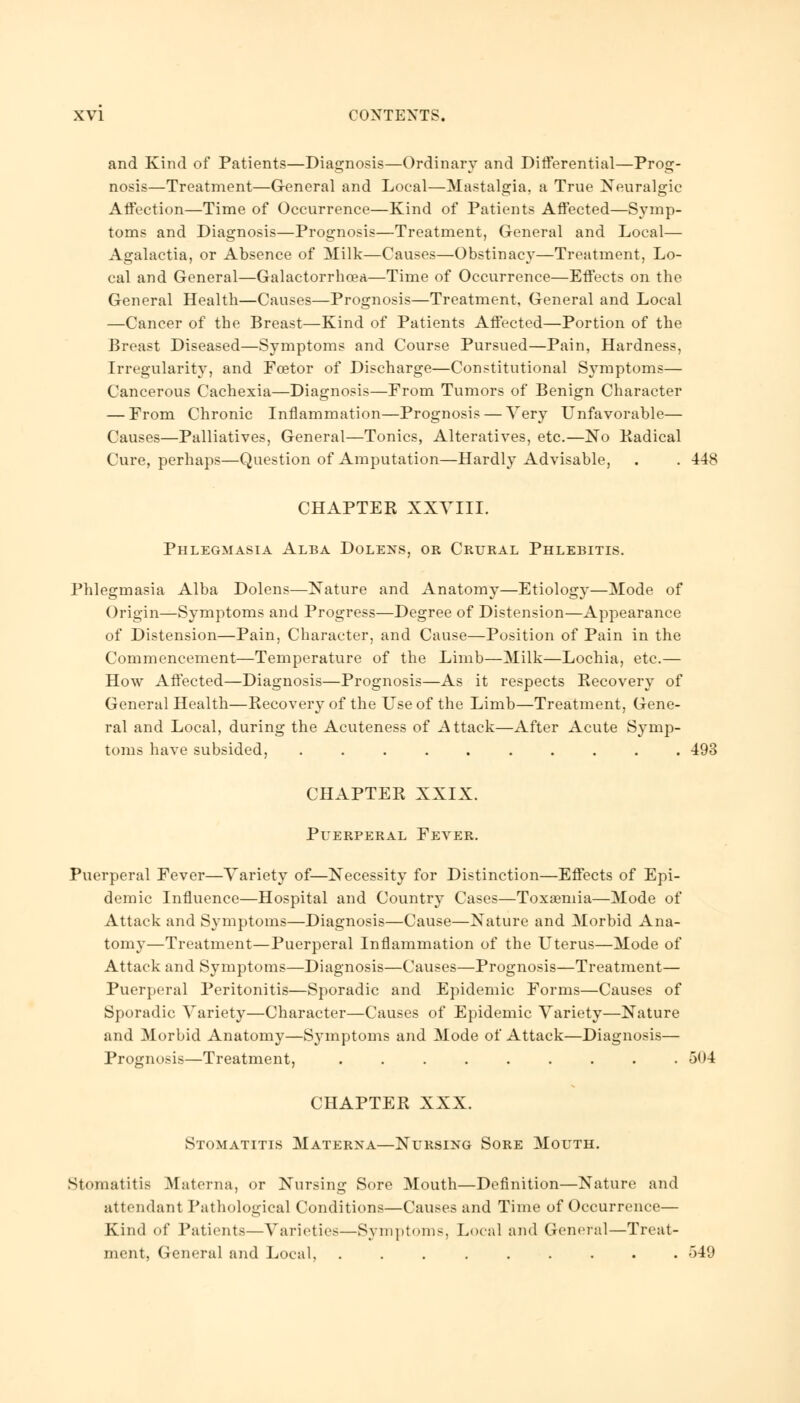 and Kind of Patients—Diagnosis—Ordinary and Differential—Prog- nosis—Treatment—General and Local—Mastalgia, a True Neuralgic Affection—Time of Occurrence—Kind of Patients Affected—Symp- toms and Diagnosis—Prognosis—Treatment, General and Local— Agalactia, or Absence of Milk—Causes—Obstinacy—Treatment, Lo- cal and General—Galactorrhea—Time of Occurrence—Effects on the General Health—Causes—Prognosis—Treatment, General and Local —Cancer of the Breast—Kind of Patients Affected—Portion of the Breast Diseased—Symptoms and Course Pursued—Pain, Hardness, Irregularity, and Foetor of Discharge—Constitutional Symptoms— Cancerous Cachexia—Diagnosis—From Tumors of Benign Character — From Chronic Inflammation—Prognosis — Very Unfavorable— Causes—Palliatives, General—Tonics, Alteratives, etc.—No Kadical Cure, perhaps—Question of Amputation—Hardly Advisable, . . -448 CHAPTER XXVIII. Phlegmasia Alba Dolens, or Crural Phlebitis. Phlegmasia Alba Dolens—Nature and Anatomy—Etiology—Mode of Origin—Symptoms and Progress—Degree of Distension—Appearance of Distension—Pain, Character, and Cause—Position of Pain in the Commencement—Temperature of the Limb—Milk—Lochia, etc.— How Affected—Diagnosis—Prognosis—As it respects Recovery of General Health—Recovery of the Use of the Limb—Treatment, Gene- ral and Local, during the Acuteness of Attack—After Acute Symp- toms have subsided, 493 CHAPTER XXIX. Puerperal Fever. Puerperal Fever—Variety of—Necessity for Distinction—Effects of Epi- demic Influence—Hospital and Country Cases—Toxaemia—Mode of Attack and Symptoms—Diagnosis—Cause—Nature and Morbid Ana- tomy—Treatment—Puerperal Inflammation of the Uterus—Mode of Attack and Symptoms—Diagnosis—Causes—Prognosis—Treatment— Puerperal Peritonitis—Sporadic and Epidemic Forms—Causes of Sporadic Variety—Character—Causes of Epidemic Variety—Nature and Morbid Anatomy—Symptoms and Mode of Attack—Diagnosis— Prognosis—Treatment, . . . . . . . . .504 CHAPTER XXX. Stomatitis Materxa—Nursing Sore Mouth. Stomatitis Materna, or Nursing Sore Mouth—Definition—Nature and attendant Pathological Conditions—Causes and Time of Occurrence— Kind of Patients—Varieties—Symptoms, Local and General—Treat- ment, General and Local, ......... 549