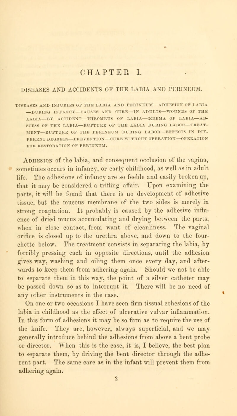 CHAPTER I. DISEASES AND ACCIDENTS OF THE LABIA AND PERINEUM. DISEASES AND INJURIES OF THE LABIA AND PERINEUM—ADHESION OF LABIA —DURING INFANCY—CAUSES AND CURE—IN ADULTS—WOUNDS OF THE LABIA—BY ACCIDENT—THROMBUS OF LABIA—(EDEMA OF LABIA—AB- SCESS OF THE LABIA—RUPTURE OF THE LABIA DURING LABOR—TREAT- MENT—RUPTURE OF THE PERINEUM DURING LABOR—EFFECTS IN DIF- FERENT DEGREES—PREVENTION—CURE WITHOUT OPERATION—OPERATION FOR RESTORATION OF PERINEUM. Adhesion of the labia, and consequent occlusion of the vagina, sometimes occurs in infancy, or early childhood, as well as in adult life. The adhesions of infancy are so feeble and easily broken up, that it may be considered a trifling affair. Upon examining the parts, it will be found that there is no development of adhesive tissue, but the mucous membrane of the two sides is merely in strong coaptation. It probably is caused by the adhesive influ- ence of dried mucus accumulating and drying between the parts, when in close contact, from want of cleanliness. The vaginal orifice is closed up to the urethra above, and down to the four- chette below. The treatment consists in separating the labia, by forcibly pressing each in opposite directions, until the adhesion gives way, washing and oiling them once every day, and after- wards to keep them from adhering again. Should we not be able to separate them in this way, the point of a silver catheter may be passed down so as to interrupt it. There will be no need of any other instruments in the case. On one or two occasions I have seen firm tissual cohesions of the labia in childhood as the effect of ulcerative vulvar inflammation. In this form of adhesions it may be so firm as to require the use of the knife. They are, however, always superficial, and we may generally introduce behind the adhesions from above a bent probe or director. When this is the case, it is, I believe, the best plan to separate them, by driving the bent director through the adhe- rent part. The same care as in the infant will prevent them from adhering again.