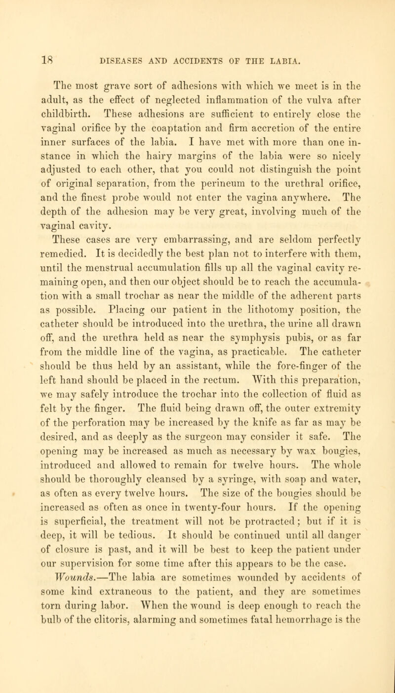 The most grave sort of adhesions with which we meet is in the adult, as the effect of neglected inflammation of the vulva after childbirth. These adhesions are sufficient to entirely close the vaginal orifice by the coaptation and firm accretion of the entire inner surfaces of the labia. I have met with more than one in- stance in which the hairy margins of the labia were so nicely adjusted to each other, that you could not distinguish the point of original separation, from the perineum to the urethral orifice, and the finest probe would not enter the vagina anywhere. The depth of the adhesion may be very great, involving much of the vaginal cavity. These cases are very embarrassing, and are seldom perfectly remedied. It is decidedly the best plan not to interfere with them, until the menstrual accumulation fills up all the vaginal cavity re- maining open, and then our object should be to reach the accumula- tion with a small trochar as near the middle of the adherent parts as possible. Placing our patient in the lithotomy position, the catheter should be introduced into the urethra, the urine all drawn off, and the urethra held as near the symphysis pubis, or as far from the middle line of the vagina, as practicable. The catheter should be thus held by an assistant, while the fore-finger of the left hand should be placed in the rectum. With this preparation, we may safely introduce the trochar into the collection of fluid as felt by the finger. The fluid being drawn off, the outer extremity of the perforation may be increased by the knife as far as may be desired, and as deeply as the surgeon may consider it safe. The opening may be increased as much as necessary by wax bougies, introduced and allowed to remain for twelve hours. The whole should be thoroughly cleansed by a syringe, with soap and water, as often as every twelve hours. The size of the bougies should be increased as often as once in twenty-four hours. If the opening is superficial, the treatment will not be protracted; but if it is deep, it will be tedious. It should be continued until all danger of closure is past, and it will be best to keep the patient under our supervision for some time after this appears to be the case. Wounds.—The labia are sometimes wounded by accidents of some kind extraneous to the patient, and they are sometimes torn during labor. When the wound is deep enough to reach the bulb of the clitoris, alarming and sometimes fatal hemorrhage is the