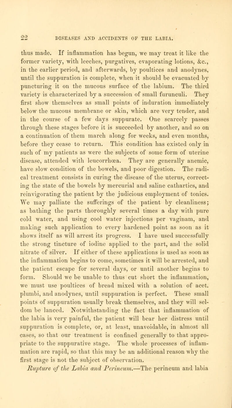 thus made. If inflammation has begun, we may treat it like the former variety, with leeches, purgatives, evaporating lotions, &c, in the earlier period, and afterwards, by poultices and anodynes, until the suppuration is complete, when it should be evacuated by puncturing it on the mucous surface of the labium. The third variety is characterized by a succession of small furunculi. They first show themselves as small points of induration immediately below the mucous membrane or skin, which are very tender, and in the course of a few days suppurate. One scarcely passes through these stages before it is succeeded by another, and so on a continuation of them march along for weeks, and even months, before they cease to return. This condition has existed only in such of my patients as were the subjects of some form of uterine disease, attended with leucorrhoea. They are generally anemic, have slow condition of the bowels, and poor digestion. The radi- cal treatment consists in curing the disease of the uterus, correct- ing the state of the bowels by mercurial and saline cathartics, and reinvigorating the patient by the judicious employment of tonics. We may palliate the sufferings of the patient by cleanliness; as bathing the parts thoroughly several times a day with pure cold water, and using cool water injections per vaginam, and making such application to every hardened point as soon as it shows itself as will arrest its progress. I have used successfully the strong tincture of iodine applied to the part, and the solid nitrate of silver. If either of these applications is used as soon as the inflammation begins to come, sometimes it will be arrested, and the patient escape for several days, or until another begins to form. Should we be unable to thus cut short the inflammation, we must use poultices of bread mixed with a solution of acet. plumbi, and anodynes, until suppuration is perfect. These small points of suppuration usually break themselves, and they will sel- dom be lanced. Notwithstanding the fact that inflammation of the labia is very painful, the patient will bear her distress until suppuration is complete, or, at least, unavoidable, in almost all cases, so that our treatment is confined generally to that appro- priate to the suppurative stage. The whole processes of inflam- mation arc rapid, so that this may be an additional reason why the first stage is not the subject of observation. Rupture of the Labia and Perineum.—The perineum and labia