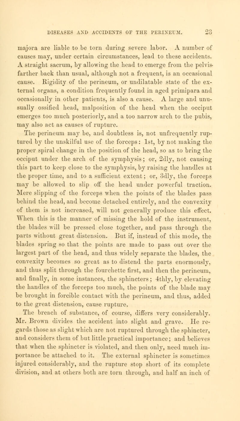 OQ majora are liable to be torn during severe labor. A number of causes may, under certain circumstances, lead to these accidents. A straight sacrum, by allowing the head to emerge from the pelvis- farther back than usual, although not a frequent, is an occasional cause. Rigidity of the perineum, or undilatable state of the ex- ternal organs, a condition frequently found in aged primipara and occasionally in other patients, is also a cause. A large and unu- sually ossified head, malposition of the head when the occiput emerges too much posteriorly, and a too narrow arch to the pubis, may also act as causes of rupture. The perineum may be, and doubtless is, not unfrequently rup- tured by the unskilful use of the forceps: 1st, by not making the proper spiral change in the position of the head, so as to bring the occiput under the arch of the symphysis; or, 2dly, not causing this part to keep close to the symphysis, by raising the handles at the proper time, and to a sufficient extent; or, 3dly, the forceps may be allowed to slip off the head under powerful traction. Mere slipping of the forceps when the points of the blades pass behind the head, and become detached entirely, and the convexity of them is not increased, will not generally produce this effect. When this is the manner of missing the hold of the instrument, the blades will be pressed close together, and pass through the parts without great distension. But if, instead of this mode, the blades spring so that the points are made to pass out over the largest part of the head, and thus widely separate the blades, the convexity becomes so great as to distend the parts enormously, and thus split through the fourchette first, and then the perineum, and finally, in some instances, the sphincters; 4thly, by elevating the handles of the forceps too much, the points of the blade may be brought in forcible contact with the perineum, and thus, added to the great distension, cause rupture. The breach of substance, of course, differs very considerably. Mr. Brown divides the accident into slight and grave. He re- gards those as slight which are not ruptured through the sphincter, and considers them of but little practical importance; and believes that when the sphincter is violated, and then only, need much im- portance be attached to it. The external sphincter is sometimes injured considerably, and the rupture stop short of its complete division, and at others both are torn through, and half an inch of