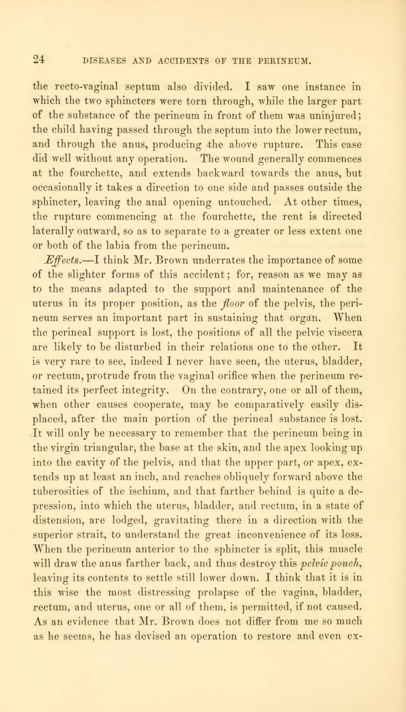 the recto-vaginal septum also divided. I saw one instance in which the two sphincters were torn through, while the larger part of the substance of the perineum in front of them was uninjured; the child having passed through the septum into the lower rectum, and through the anus, producing -the above rupture. This case did well without any operation. The wound generally commences at the fourchette, and extends backward towards the anus, but occasionally it takes a direction to one side and passes outside the sphincter, leaving the anal opening untouched. At other times, the rupture commencing at the fourchette, the rent is directed laterally outward, so as to separate to a greater or less extent one or both of the labia from the perineum. Effects.—I think Mr. Brown underrates the importance of some of the slighter forms of this accident; for, reason as we may as to the means adapted to the support and maintenance of the uterus in its proper position, as the floor of the pelvis, the peri- neum serves an important part in sustaining that organ. When the perineal support is lost, the positions of all the pelvic viscera are likely to be disturbed in their relations one to the other. It is very rare to see, indeed I never have seen, the uterus, bladder, or rectum, protrude from the vaginal orifice when the perineum re- tained its perfect integrity. On the contrary, one or all of them, when other causes cooperate, may be comparatively easily dis- placed, after the main portion of the perineal substance is lost. It will only be necessary to remember that the perineum being in the virgin triangular, the base at the skin, and the apex looking up into the cavity of the pelvis, and that the upper part, or apex, ex- tends up at least an inch, and reaches obliquely forward above the tuberosities of the ischium, and that farther behind is quite a de- pression, into which the uterus, bladder, and rectum, in a state of distension, are lodged, gravitating there in a direction with the superior strait, to understand the great inconvenience of its loss. When the perineum anterior to the sphincter is split, this muscle will draw the anus farther back, and thus destroy this pelvic pouch, leaving its contents to settle still lower down. I think that it is in this wise the most distressing prolapse of the vagina, bladder, rectum, and uterus, one or all of them, is permitted, if not caused. As an evidence that Mr. Brown does not differ from me so much as he seems, he has devised an operation to restore and even ex-