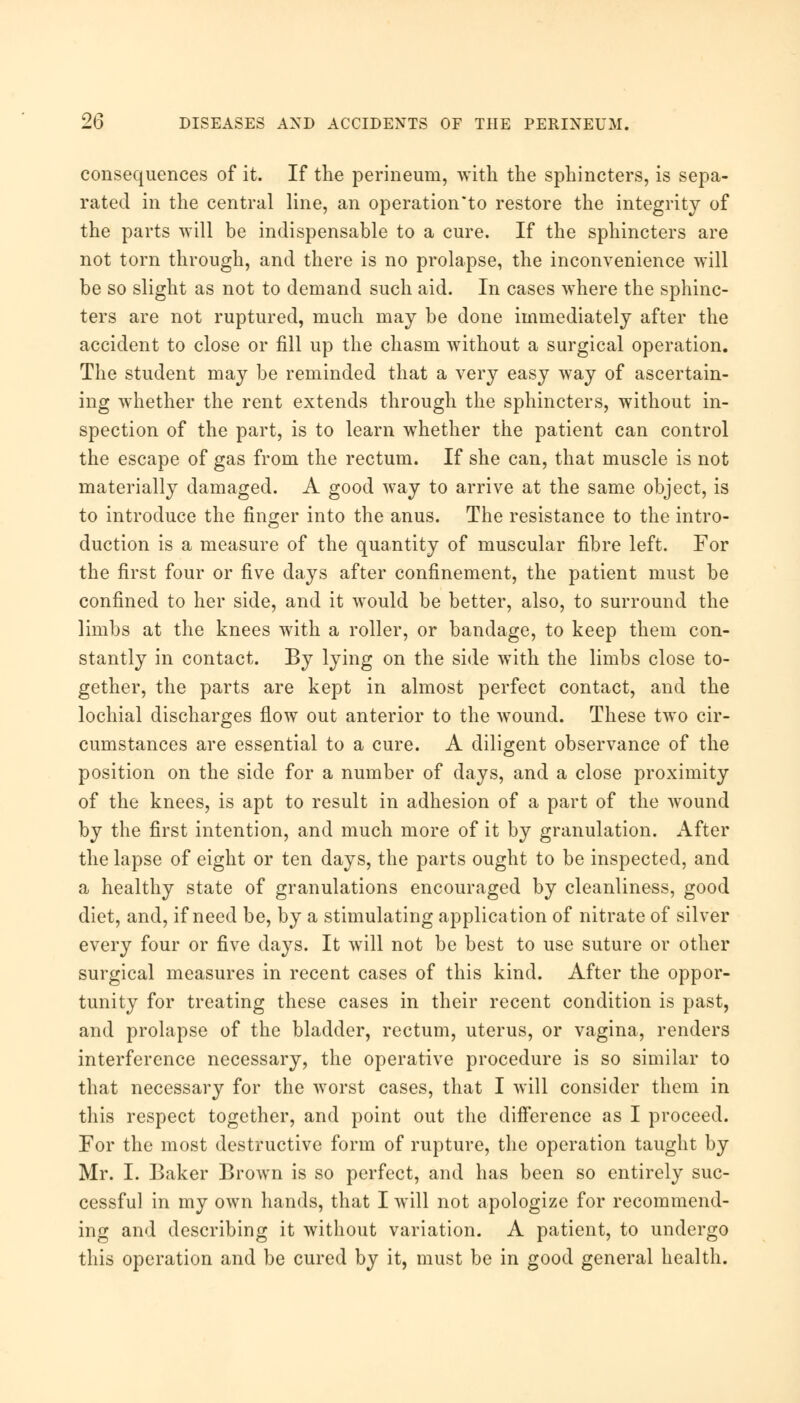 consequences of it. If the perineum, with the sphincters, is sepa- rated in the central line, an operation*to restore the integrity of the parts will be indispensable to a cure. If the sphincters are not torn through, and there is no prolapse, the inconvenience will be so slight as not to demand such aid. In cases where the sphinc- ters are not ruptured, much may be done immediately after the accident to close or fill up the chasm without a surgical operation. The student may be reminded that a very easy way of ascertain- ing whether the rent extends through the sphincters, without in- spection of the part, is to learn whether the patient can control the escape of gas from the rectum. If she can, that muscle is not materially damaged. A good way to arrive at the same object, is to introduce the finger into the anus. The resistance to the intro- duction is a measure of the quantity of muscular fibre left. For the first four or five days after confinement, the patient must be confined to her side, and it would be better, also, to surround the limbs at the knees with a roller, or bandage, to keep them con- stantly in contact. By lying on the side with the limbs close to- gether, the parts are kept in almost perfect contact, and the lochial discharges flow out anterior to the wound. These two cir- cumstances are essential to a cure. A diligent observance of the position on the side for a number of days, and a close proximity of the knees, is apt to result in adhesion of a part of the wound by the first intention, and much more of it by granulation. After the lapse of eight or ten days, the parts ought to be inspected, and a healthy state of granulations encouraged by cleanliness, good diet, and, if need be, by a stimulating application of nitrate of silver every four or five days. It will not be best to use suture or other surgical measures in recent cases of this kind. After the oppor- tunity for treating these cases in their recent condition is past, and prolapse of the bladder, rectum, uterus, or vagina, renders interference necessary, the operative procedure is so similar to that necessary for the worst cases, that I will consider them in this respect together, and point out the difference as I proceed. For the most destructive form of rupture, the operation taught by Mr. I. Baker Brown is so perfect, and has been so entirely suc- cessful in my own hands, that I will not apologize for recommend- ing and describing it without variation. A patient, to undergo this operation and be cured by it, must be in good general health.