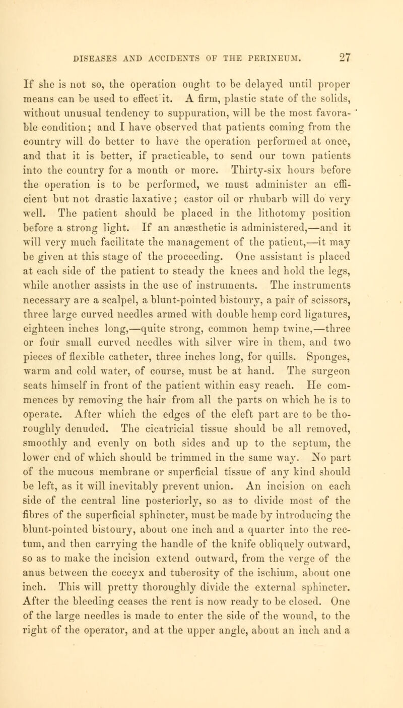 If she is not so, the operation ought to be delayed until proper means can be used to effect it. A firm, plastic state of the solids, without unusual tendency to suppuration, will be the most favora- ble condition; and I have observed that patients coining from the country will do better to have the operation performed at once, and that it is better, if practicable, to send our town patients into the country for a month or more. Thirty-six hours before the operation is to be performed, we must administer an effi- cient but not drastic laxative; castor oil or rhubarb will do very well. The patient should be placed in the lithotomy position before a strong light. If an anaesthetic is administered,—and it will very much facilitate the management of the patient,—it may be given at this stage of the proceeding. One assistant is placed at each side of the patient to steady the knees and hold the legs, while another assists in the use of instruments. The instruments necessary are a scalpel, a blunt-pointed bistoury, a pair of scissors, three large curved needles armed with double hemp cord ligatures, eighteen inches long,—quite strong, common hemp twine,—three or four small curved needles with silver wire in them, and two pieces of flexible catheter, three inches long, for quills. Sponges, warm and cold water, of course, must be at hand. The surgeon seats himself in front of the patient within easy reach. He com- mences by removing the hair from all the parts on which he is to operate. After which the edges of the cleft part are to be tho- roughly denuded. The cicatricial tissue should be all removed, smoothly and evenly on both sides and up to the septum, the lower end of which should be trimmed in the same way. No part of the mucous membrane or superficial tissue of any kind should be left, as it will inevitably prevent union. An incision on each side of the central line posteriorly, so as to divide most of the fibres of the superficial sphincter, must be made by introducing the blunt-pointed bistoury, about one inch and a quarter into the rec- tum, and then carrying the handle of the knife obliquely outward, so as to make the incision extend outward, from the verge of the anus between the coccyx and tuberosity of the ischium, about one inch. This will pretty thoroughly divide the external sphincter. After the bleeding ceases the rent is now ready to be closed. One of the large needles is made to enter the side of the wound, to the right of the operator, and at the upper angle, about an inch and a