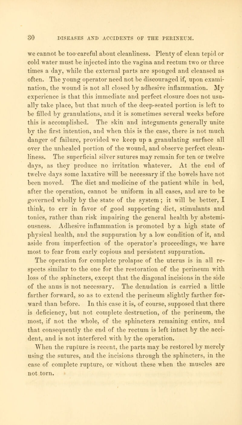 we cannot be too careful about cleanliness. Plenty of clean tepid or cold water must be injected into the vagina and rectum two or three times a day, while the external parts are sponged and cleansed as often. The young operator need not be discouraged if, upon exami- nation, the wound is not all closed by adhesive inflammation. My experience is that this immediate and perfect closure does not usu- ally take place, but that much of the deep-seated portion is left to be filled by granulations, and it is sometimes several weeks before this is accomplished. The skin and integuments generally unite by the first intention, and when this is the case, there is not much danger of failure, provided we keep up a granulating surface all over the unhealed portion of the wound, and observe perfect clean- liness. The superficial silver sutures may remain for ten or twelve days, as they produce no irritation whatever. At the end of twelve days some laxative will be necessary if the bowels have not been moved. The diet and medicine of the patient while in bed, after the operation, cannot be uniform in all cases, and are to be governed wholly by the state of the system; it will be better, I think, to err in favor of good supporting diet, stimulants and tonics, rather than risk impairing the general health by abstemi- ousness. Adhesive inflammation is promoted by a high state of physical health, and the suppuration by a low condition of it, and aside from imperfection of the operator's proceedings, we have most to fear from early copious and persistent suppuration. The operation for complete prolapse of the uterus is in all re- spects similar to the one for the restoration of the perineum with loss of the sphincters, except that the diagonal incisions in the side of the anus is not necessary. The denudation is carried a little farther forward, so as to extend the perineum slightly farther for- ward than before. In this case it is, of course, supposed that there is deficiency, but not complete destruction, of the perineum, the most, if not the whole, of the sphincters remaining entire, and that consequently the end of the rectum is left intact by the acci- dent, and is not interfered with by the operation. When the rupture is recent, the parts may be restored by merely using the sutures, and the incisions through the sphincters, in the case of complete rupture, or without these when the muscles are not torn.
