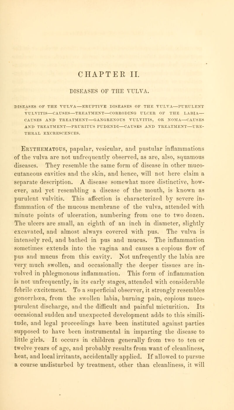 CHAPTER II. DISEASES OF THE VULVA. DISEASES OF THE VULVA—ERUPTIVE DISEASES OF THE VULVA—PURULENT VULVITIS—CAUSES—TREATMENT—CORRODING ULCER OF THE LABIA— CAUSES AND TREATMENT—GANGRENOUS VULVITIS, OR NOMA—CAUSES AND TREATMENT—PRURITUS PUDENDI—CAUSES AND TREATMENT—URE- THRAL EXCRESCENCES. Erythematous, papular, vesicular, and pustular inflammations of the vulva are not unfrequently observed, as are, also, squamous diseases. They resemble the same form of disease in other muco- cutaneous cavities and the skin, and hence, will not here claim a separate description. A disease somewhat more distinctive, how- ever, and yet resembling a disease of the mouth, is known as purulent vulvitis. This affection is characterized by severe in- flammation of the mucous membrane of the vulva, attended with minute points of ulceration, numbering from one to two dozen. The ulcers are small, an eighth of an inch in diameter, slightly excavated, and almost always covered with pus. The vulva is intensely red, and bathed in pus and mucus. The inflammation sometimes extends into the vagina and causes a copious flow of pus and mucus from this cavity. Not unfreqently the labia are very much swollen, and occasionally the deeper tissues are in- volved in phlegmonous inflammation. This form of inflammation is not unfrequently, in its early stages, attended with considerable febrile excitement. To a superficial observer, it strongly resembles gonorrhoea, from the swollen labia, burning pain, copious muco- purulent discharge, and the difficult and painful micturition. Its occasional sudden and unexpected development adds to this simili- tude, and legal proceedings have been instituted against parties supposed to have been instrumental in imparting the disease to little girls. It occurs in children generally from two to ten or twelve years of age, and probably results from want of cleanliness, heat, and local irritants, accidentally applied. If allowed to pursue a course undisturbed by treatment, other than cleanliness, it will