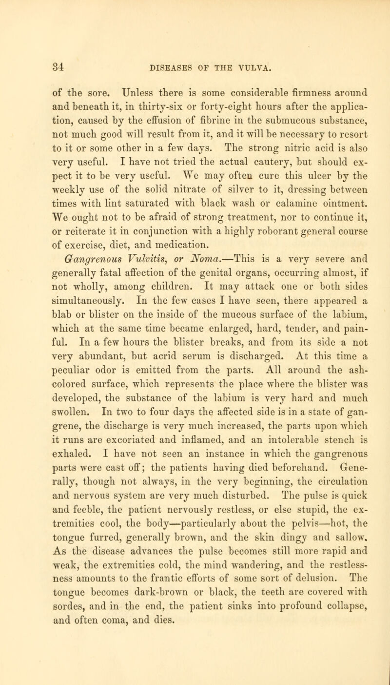 of the sore. Unless there is some considerable firmness around and beneath it, in thirty-six or forty-eight hours after the applica- tion, caused by the effusion of fibrine in the submucous substance, not much good will result from it, and it will be necessary to resort to it or some other in a few days. The strong nitric acid is also very useful. I have not tried the actual cautery, but should ex- pect it to be very useful. We may often cure this ulcer by the weekly use of the solid nitrate of silver to it, dressing between times with lint saturated with black wash or calamine ointment. We ought not to be afraid of strong treatment, nor to continue it, or reiterate it in conjunction with a highly roborant general course of exercise, diet, and medication. Gangrenous Vulvitis, or Noma.—This is a very severe and generally fatal affection of the genital organs, occurring almost, if not wholly, among children. It may attack one or both sides simultaneously. In the few cases I have seen, there appeared a blab or blister on the inside of the mucous surface of the labium, which at the same time became enlarged, hard, tender, and pain- ful. In a few hours the blister breaks, and from its side a not very abundant, but acrid serum is discharged. At this time a peculiar odor is emitted from the parts. All around the ash- colored surface, which represents the place where the blister was developed, the substance of the labium is very hard and much swollen. In two to four days the affected side is in a state of gan- grene, the discharge is very much increased, the parts upon which it runs are excoriated and inflamed, and an intolerable stench is exhaled. I have not seen an instance in which the gangrenous parts were cast off; the patients having died beforehand. Gene- rally, though not always, in the very beginning, the circulation and nervous system are very much disturbed. The pulse is quick and feeble, the patient nervously restless, or else stupid, the ex- tremities cool, the body—particularly about the pelvis—hot, the tongue furred, generally brown, and the skin dingy and sallow. As the disease advances the pulse becomes still more rapid and weak, the extremities cold, the mind wandering, and the restless- ness amounts to the frantic efforts of some sort of delusion. The tongue becomes dark-brown or black, the teeth are covered with sordes, and in the end, the patient sinks into profound collapse, and often coma, and dies.