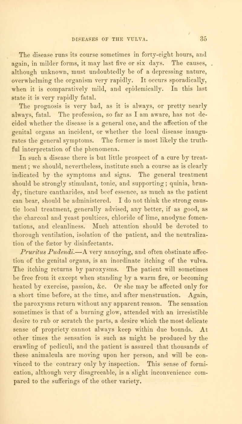 The disease runs its course sometimes in forty-eight hours, and again, in milder forms, it may last five or six days. The causes, although unknown, must undoubtedly be of a depressing nature, overwhelming the organism very rapidly. It occurs sporadically, when it is comparatively mild, and epidemically. In this last state it is very rapidly fatal. The prognosis is very bad, as it is always, or pretty nearly always, fatal. The profession, so far as I am aware, has not de- cided whether the disease is a general one, and the affection of the genital organs an incident, or whether the local disease inaugu- rates the general symptoms. The former is most likely the truth- ful interpretation of the phenomena. In such a disease there is but little prospect of a cure by treat- ment ; we should, nevertheless, institute such a course as is clearly indicated by the symptoms and signs. The general treatment should be strongly stimulant, tonic, and supporting; quinia, bran- dy, tincture cantharides, and beef essence, as much as the patient can bear, should be administered. I do not think the strong caus- tic local treatment, generally advised, any better, if as good, as the charcoal and yeast poultices, chloride of lime, anodyne fomen- tations, and cleanliness. Much attention should be devoted to thorough ventilation, isolation of the patient, and the neutraliza- tion of the fcetor by disinfectants. Pruritus Pudendi.—A very annoying, and often obstinate affec- tion of the genital organs, is an inordinate itching of the vulva. The itching returns by paroxysms. The patient will sometimes be free from it except when standing by a warm fire, or becoming heated by exercise, passion, &c. Or she may be affected only for a short time before, at the time, and after menstruation. Again, the paroxysms return without any apparent reason. The sensation sometimes is that of a burning glow, attended with an irresistible desire to rub or scratch the parts, a desire which the most delicate sense of propriety cannot always keep within due bounds. At other times the sensation is such as might be produced by the crawling of pediculi, and the patient is assured that thousands of these animalcula are moving upon her person, and will be con- vinced to the contrary only by inspection. This sense of formi- cation, although very disagreeable, is a slight inconvenience com- pared to the sufferings of the other variety.