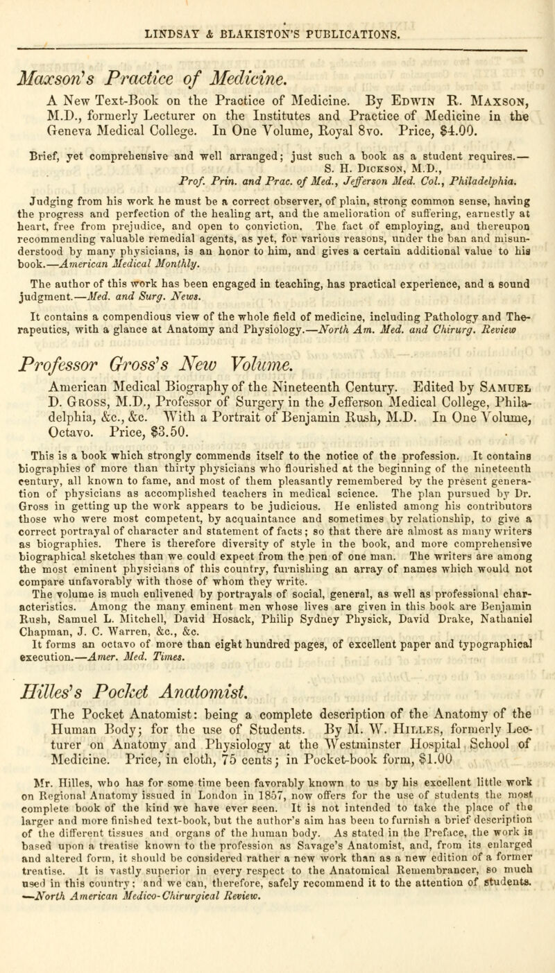 Maocson's Practice of Medicine. A New Text-Book on the Practice of Medicine. By Edwin R. Maxson, M.D., formerly Lecturer on the Institutes and Practice of Medicine in the Geneva Medical College. In One Volume, Royal 8vo. Price, $4.00. Brief, yet comprehensive and well arranged; just such a book as a student requires.— S. H. Dickson, M.D., Prof. Prin. and Prac. of Med., Jefferson Med. Col., Philadelphia. Judging from his work he must be a correct observer, of plain, strong common sense, having the progress and perfection of the healing art, and the amelioration of suffering, earnestly at heart, free from prejudice, and open to conviction. The fact of employing, and thereupon recommending valuable remedial agents, as yet, for various reasons, under the ban and misun- derstood by many physicians, is an honor to him, and gives a certain additional value to hia book.—American Medical Monthly. The author of this work has been engaged in teaching, has practical experience, and a sound judgment.—Med. and Surg. News. It contains a compendious view of the whole field of medicine, including Pathology and The- rapeutics, with a glance at Anatomy and Physiology.—North Am. Med. and Chirurg. Review Professor Gross's Neio Volume. American Medical Biography of the Nineteenth Century. Edited by Samuel D. Gross, M.D., Professor of Surgery in the Jefferson Medical College, Phila- delphia, &c, &c. With a Portrait of Benjamin Rush, M.D. In One Arolume, Octavo. Price, $3.50. This is a book which strongly commends itself to the notice of the profession. It contains biographies of more than thirty physicians who flourished at the beginning of the nineteenth century, all known to fame, and most of them pleasantly remembered by the present genera- tion of physicians as accomplished teachers in medical science. The plan pursued by Dr. Gross in getting up the work appears to be judicious. He enlisted among his contributors those who were most competent, by acquaintance and sometimes by relationship, to give a correct portrayal of character and statement of facts; so that there are almost as many writers as biographies. There is therefore diversity of style in the book, and more comprehensive biographical sketches than we could expect from the pen of one man. The writers are among the most eminent physicians of this country, furnishing an array of names which would not compare unfavorably with those of whom they write. The volume is much enlivened by portrayals of social, general, as well as professional char- acteristics. Among the many eminent men whose lives are given in this book are Benjamin Rush, Samuel L. Mitchell, David Hosack, Philip Sydney Physick, David Drake, Nathaniel Chapman, J. C. Warren, &c, &c. It forms an octavo of more than eight hundred pages, of excellent paper and typographical execution.—Amer. Med. Times. Hitters Pocket Anatomist. The Pocket Anatomist: being a complete description of the Anatomy of the Human Body; for the use of Students. By M. W. Hilles, formerly Lec- turer on Anatomy and Physiology at the Westminster Hospital School of Medicine. Price, in cloth, 75 cents; in Pocket-book form, $1.00 Mr. Hilles, who has for some time been favorably known to us by his excellent little work on Regional Anatomy issued in London in 1857, now offers for the use of students the most complete book of the kind we have ever seen. It is not intended to take the place of the larger and more finished text-book, but the author's aim has been to furnish a brief description of the different tissues and organs of the human body. As stated in the Preface, the work is based upon a treatise known to the profession as Savage's Anatomist, and, from its enlarged and altered form, it should be considered rather a new work than as a new edition of a former treatise. It is vastly superior in every respect to the Anatomical Remembrancer, so much used in this country; and we can, therefore, safely recommend it to the attention of students. '—North American Medico-Chirurgical Review.