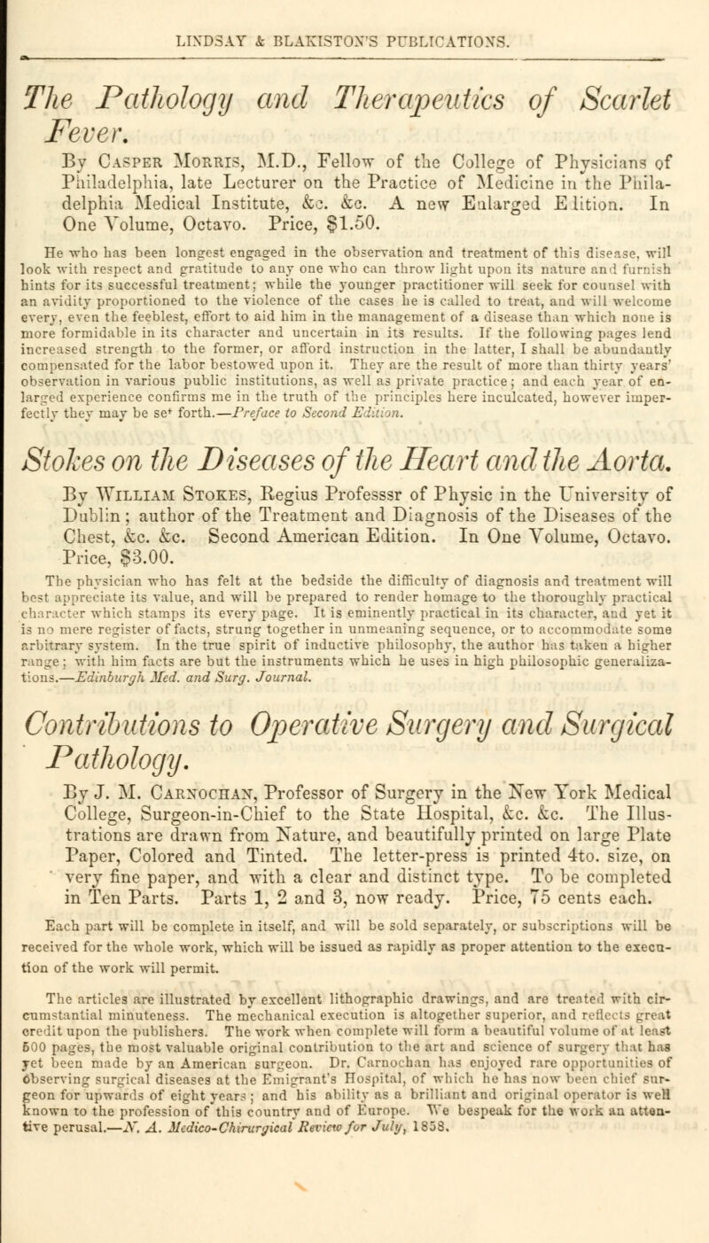 The Pathology and Therapeutics of Scarlet Fever. By Casper Morris, M.D., Fellow of the College of Physicians of Philadelphia, late Lecturer on the Practice of Medicine in the Phila- delphia Medical Institute, &o. &c. A new Enlarged Edition; In One Volume, Octavo. Price, §1.50. He who has been longest engaged in the observation and treatment of this disease, will look with respect and gratitude to any one who can throw light upon its nature and furnish hints for its successful treatment; while the younger practitioner will seek for counsel with an avidity proportioned to the violence of the cases he is called to treat, and will welcome every, even the feeblest, effort to aid him in the management of a disease than which none is more formidable in its character and uncertain in its results. If the following pages lend increased strength to the former, or afford instruction in the latter, I shall be abundantly compensated for the labor bestowed upon it. They are the result of more than thirty years' observation in various public institutions, as well as private practice; and each year of en- larged experience confirms me in the truth of the principles here inculcated, however imper- fectly they may be se+ forth.—Preface to Second Edition. Stokes on the Diseases of the Heart and the Aorta. By William Stokes, Regius Professsr of Physic in the University of Dublin ; author of the Treatment and Diagnosis of the Diseases of the Chest, &c. &c. Second American Edition. In One Volume, Octavo. Price, §3.00. The physician who has felt at the bedside the difficulty of diagnosis and treatment will best appreciate its value, and will be prepared to render homage to the thoroughly practical character which stamps its every page. It is eminently practical in its character, and yet it is no mere register of facts, strung together in unmeaning sequence, or to accommodate some arbitrary system. In the true spirit of inductive philosophy, the author has taken a higher range : with him facts are but the instruments which he uses in high philosophic generaliza- tions.—Edinburgh Med. and Surg. Journal. Contributions to Operative Surgery and Surgical Pathology. By J. M. Carnochan, Professor of Surgery in the New York Medical College, Surgeon-in-Chief to the State Hospital, &c. &c. The Illus- trations are drawn from Nature, and beautifully printed on large Plate Paper, Colored and Tinted. The letter-press is printed 4to. size, on very fine paper, and with a clear and distinct type. To be completed in Ten Parts. Parts 1, 2 and 3, now ready. Price, 75 cents each. Each part will be complete in itself, and will be sold separately, or subscriptions will be received for the whole work, which will be issued as rapidly as proper attention to the execu- tion of the work will permit. The articles are illustrated by excellent lithographic drawings, and are trented with cir- cumstantial minuteness. The mechanical execution is altogether superior, and reflects great credit upon the publishers. The work when complete will form a beautiful volume of at least 500 pages, the most valuable original contribution to the art and science of surgery that has yet been made by an American surgeon. Dr. Carnochan has enjoyed rare opportunities of observing surgical diseases at the Emigrant's Hospital, of which he has now been chief sur- geon for upwards of eight years ; and his ability as a brilliant and original operator is weH known to the profession of this country and of Europe. We bespeak for the work an atten- tive perusal.—X. A. Medico-Chirurgical Review for July, 1858.