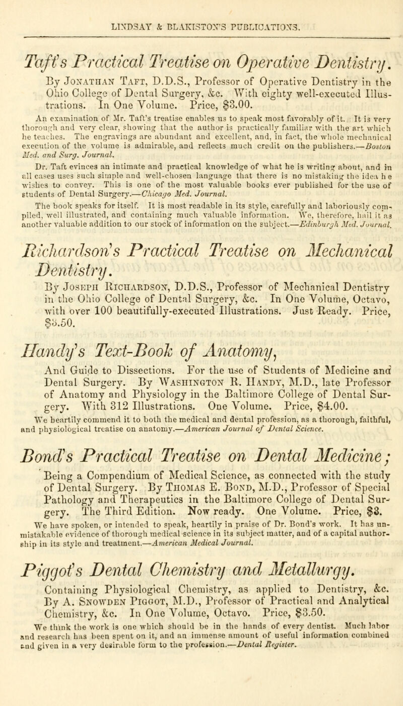 Taft's Practical Treatise on Operative Dentistry. By Jonathan Taft, D.D.S., Professor of Operative Dentistry in the Ohio College of Dental Surgery, &c. With eighty well-executed Illus- trations. In One Volume. Price, §3.00. An examination of Mr. Taft's treatise enables us to speak most favorably of it. It is very thorough and very clear, showing that the author is practically familiar with the art which he teaches. The engravings are abundant and excellent, and, in fact, the whole mechanical execution of the volume is admirable, and reflects much credit on the publishers.—Boston Med. and Surg. Journal. Dr. Taft evinces an intimate and practical knowledge of what he is writing about, and in all eases uses such simple and well-chosen language that there is no mistaking the idea he wishes to convey. This is one of the most valuable books ever published for the use of students of Dental Surgery.—Chicago Med. Journal. The book speaks for itself. It is most readable in its style, carefully and laboriously corn- piled, well illustrated, and containing much valuable information. We, therefore, hail it'as another valuable addition to our stock of information on the subject.—Edinburgh Med. Journal, Richardson's Practical Treatise on Mechanical Dentistry. By Joseph Richardson, D.D.S., Professor of Mechanical Dentistry in the Ohio College of Dental Surgery, &c. In One Volume, Octavo, with over 100 beautifully-executed Illustrations. Just Ready. Price, §5.50. Randy's Text-Booh of Anatomy) And Guide to Dissections. For the use of Students of Medicine and Dental Surgery. By Washington R. Handy, M.D., late Professor of Anatomy and Physiology in the Baltimore College of Dental Sur- gery. With 312 Illustrations. One Volume. Price, $4.00. We heartily commend it to both the medical and dental profession, as a thorough, faithful, and physiological treatise on anatomy.—American Journal of Dental Science. Bond's Practical Treatise on Dental Medicine ; Being a Compendium of Medical Science, as connected with the study of Dental Surgery. By Thomas E. Bond, M.D., Professor of Special Pathology and Therapeutics in the Baltimore College of Dental Sur- gery. The Third Edition. Now ready. One Volume. Price, $3. We have spoken, or intended to speak, heartily in praise of Dr. Bond's work. It has un- mistakable evidence of thorough medical science in its subject matter, and of a capital author- ship in its style and treatment.—American Medical Journal. Piggofs Dental Chemistry and Metallurgy. Containing Physiological Chemistry, as applied to Dentistry, &c. By A. Snowden Piggot, M.D., Professor of Practical and Analytical Chemistry, &c. In One Volume, Octavo. Price, $3.50. We think the work is one which should be in the hands of every dentist. Much labor and research has been spent on it, and an immense amount of useful information combined end given in a very desirable form to tho profession.—Dental Register.