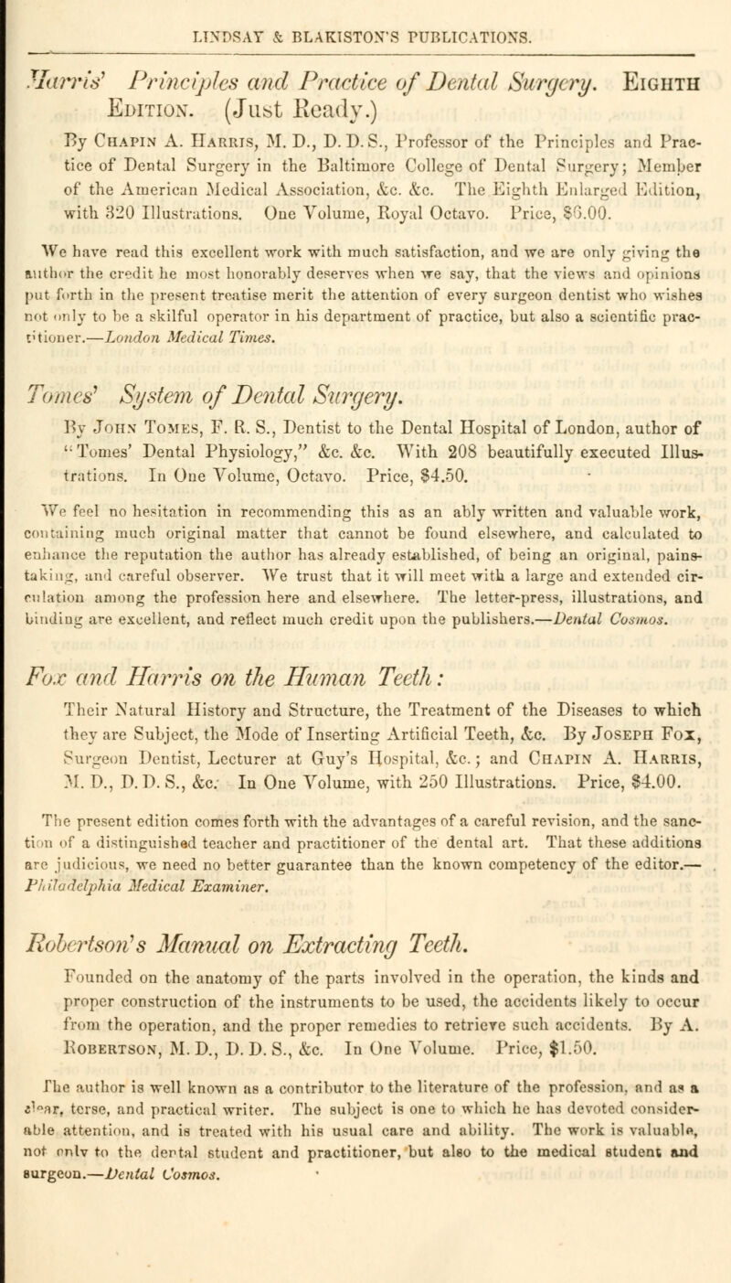 Harris* Principles and Practice of Dental Surgery. Eighth Edition. (Just Ready.) By Chapin A. Harris, M. D., D. D. S., Professor of the Principles and Prac- tice of Dental Surgery in the Baltimore College of Dental Surgery; Member of the American Medical Association, &c. &c. The Eighth Enlarged Edition, with 320 Illustrations. One Volume, Royal Octavo. Price, $0.00. We have read this excellent work with much satisfaction, and we are only giving the author the credit he most honorably deserves when we say, that the views and opinions put forth in the present treatise merit the attention of every surgeon dentist who wishes not only to be a skilful operator in his department of practice, but also a scientific prac- titioner.—London Medical Tunes. Tomes1 System of Dental Surgery. By John Tomes, F. R, S., Dentist to the Dental Hospital of London, author of '; Tomes' Dental Physiology, &c. &c. With 208 beautifully executed Illus- trations. In One Volume, Octavo. Price, §4.50. We feel no hesitation in recommending this as an ably written and valuable work, containing much original matter that cannot be found elsewhere, and calculated to enhance the reputation the author has already established, of being an original, pains- taking, and careful observer. We trust that it will meet with a large and extended cir- culation among the profession here and elsewhere. The letter-press, illustrations, and binding are excellent, and reflect much credit upon the publishers.—Dental Cosmos. Fox and Harris on the Human Teeth: Their Natural History and Structure, the Treatment of the Diseases to which they are Subject, the Mode of Inserting Artificial Teeth, &c. By Joseph Fox, Surgeon Dentist, Lecturer at Guy's Hospital, &c.; and Chapin A. Harris, M. D., D. D. S., &c: In One Volume, with 250 Illustrations. Price, $4.00. The present edition comes forth with the advantages of a careful revision, and the sanc- ti n of a distinguished teacher and practitioner of the dental art. That these additions are judicious, we need no better guarantee than the known competency of the editor.— Philadelphia Medical Examiner. Robertson's Manual on Extracting Teeth. Founded on the anatomy of the parts involved in the operation, the kinds and proper construction of the instruments to be used, the accidents likely to occur from the operation, and the proper remedies to retrieve such accidents. By A. Robertson, M. D., D. D. S., &c. In One Volume. Price, $1.50. The author is well known as a contributor to the literature of the profession, and a? a c^°ar, terse, and practical writer. The subject is one to which he has devoted consider- able attention, and is treated with his usual care and ability. The work is valuable, not onlv to the dental student and practitioner, but also to the medical student and surgeon.—Dental Cosmos.