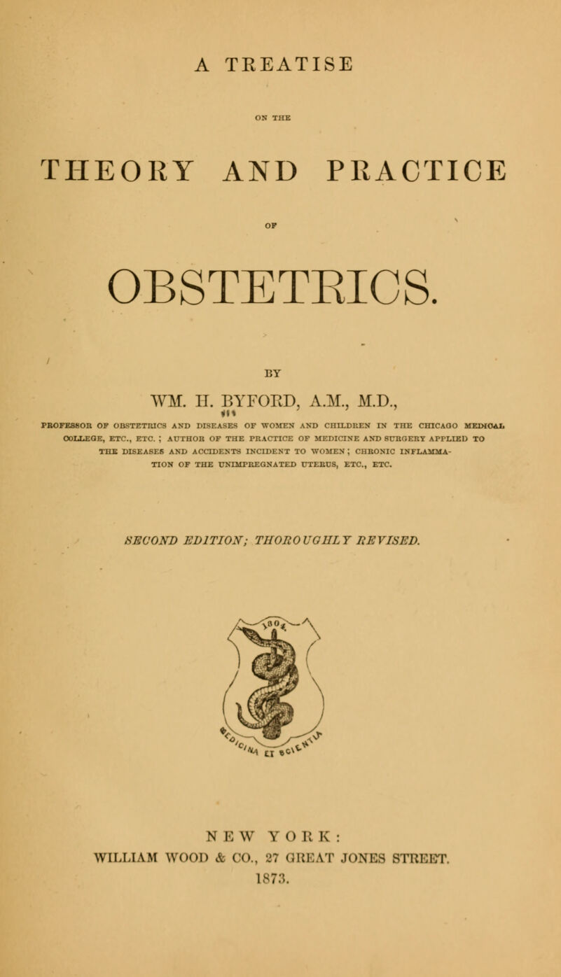 A TREATISE THEORY AND PRACTICE OBSTETEICS. BY WM. IT. BYFOKD, A.M., M.D., PROFESSOR OF OBSTETRICS AND DISEASES OF WOMEN AND CHILDREN IN THE CHICAGO MEDICAL OOLLEOE, ETC., ETC. ; AUTHOR OF THE PRACTICE OF MEDICINE AND SURGERY APPLIED TO THE DISEASES AND ACCIDENTS INCIDENT TO WOMEN J CHRONIC INFI TION OF THE UNIMPREGNATED UTERUS, ETC., ETC. SECOND EDITION; THOROUGHLY REVISED. *a ti •<* N E W Y 0 R K : WILLIAM WOOD & CO., 27 GREAT JONES BTRKBT, L873,