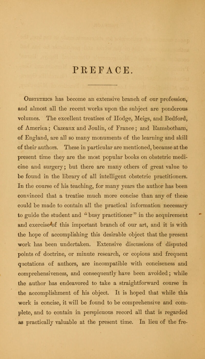 PREFACE Obstetrics has become an extensive branch of our profession, and almost all the recent works upon the subject are ponderous volumes. The excellent treatises of Hodge, Meigs, and Bedford, of America; Cazeaux and Joulin, of France ; and Kamsbotham, of England, are all so many monuments of the learning and skill of their authors. These in particular are mentioned, because at the present time they are the most popular books on obstetric medi- cine and surgery; but there are many others of great value to be found in the library of all intelligent obstetric practitioners. In the course of his teaching, for many years the author has been convinced that a treatise much more concise than any of these could be made to contain all the practical information necessary to guide the student and busy practitioner in the acquirement and exercise^of this important branch of our art, and it is with the hope of accomplishing this desirable object that the present work has been undertaken. Extensive discussions of disjxited points of doctrine, or minute research, or copious and frequent quotations of authors, are incompatible with conciseness and comprehensiveness, and consequently have been avoided; while the author has endeavored to take a straightforward course in the accomplishment of his object. It is hoped that while this work is concise, it will be found to be comprehensive and com- plete, and to contain in perspicuous record all that is regarded as practically valuable at the present time. In lieu of the fre-