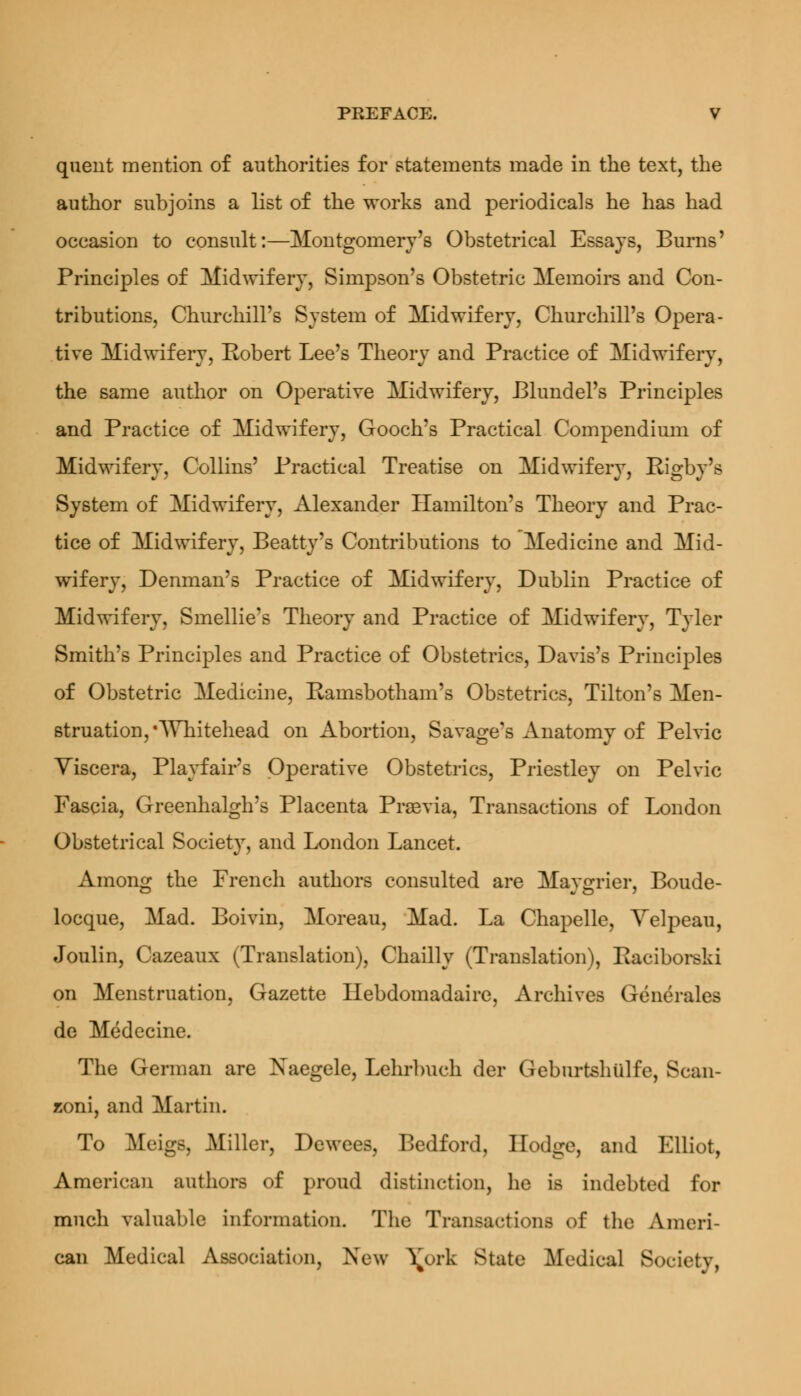 quent mention of authorities for statements made in the text, the author subjoins a list of the works and periodicals he has had occasion to consult:—Montgomery's Obstetrical Essays, Burns' Principles of Midwifery, Simpson's Obstetric Memoirs and Con- tributions, Churchill's System of Midwifery, Churchill's Opera- tive Midwifery, Robert Lee's Theory and Practice of Midwifery, the same author on Operative Midwifery, Blundel's Principles and Practice of Midwifery, Gooch's Practical Compendium of Midwifery, Collins' Practical Treatise on Midwifery, Rigby's System of Midwifery, Alexander Hamilton's Theory and Prac- tice of Midwifery, Beatty's Contributions to Medicine and Mid- wifery, Denman's Practice of Midwifery, Dublin Practice of Midwifery, Smellie's Theory and Practice of Midwifery, Tyler Smith's Principles and Practice of Obstetrics, Davis's Principles of Obstetric Medicine, Ramsbotham's Obstetrics, Tilton's Men- struation, 'Whitehead on Abortion, Savage's Anatomy of Pelvic Viscera, Playfair's Operative Obstetrics, Priestley on Pelvic Fascia, Greenhalgh's Placenta Prasvia, Transactions of London Obstetrical Society, and London Lancet. Among the French authors consulted are Maygrier, Boude- locque, Mad. Boivin, Moreau, Mad. La Chapelle, Yelpeau, Joulin, Cazeaux (Translation), Chailly (Translation), Raciborski on Menstruation, Gazette Hebdomadaire, Archives Generates de Medecine. The German are Xaegele, Lehrbuch der Geburtshiilfe, Scan- zoni, and Martin. To Meigs, Miller, Dewees, Bedford, Hodge, and Elliot, American authors of proud distinction, he is indebted for much valuable information. The Transactions of the Ameri- can Medical Association, New \urk State Medical Society,