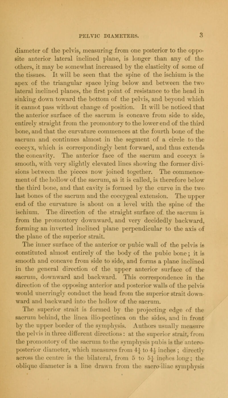 diameter of the pelvis, measuring from one posterior to the oppo- site anterior lateral inclined plane, is longer than any of the other-, it may be Bomewhat increased by the elasticity of some of the tissues. It will be seen that the spine of the ischium is the apex of the triangular space lying below and between the two lateral inclined planes, the first point of resistance to the head in sinking down toward the bottom of the pelvis, and beyond which it cannot pass without change of position. It will be noticed that the anterior surface of the sacrum is concave from side to side, entirely straight from the promontory to the lower end of the third bone, and that the curvature commences at the fourth bone of the sacrum and continues almost in the segment of a circle to the cyx, which i- correspondingly bent forward, and thus extends the concavity. The anterior face of the sacrum and (•• smooth, with very -lightly elevated lines showing the former divi- sions between the pieces now joined together. The commence mentof the hollow of the sacrum, as it is called, is therefore below the third bone, and that cavity is formed by the curve in the two Last bones of the sacrum and the coccygeal extension. The upper end of the curvature is about on a level with the spine of the ischium. The direction of the straight surface of the sacrum is from the promontory downward, and very decidedly backward, forming an inverted inclined plane perpendicular to the axis the plane of the Buperior strait. The inner surface of the anterior or pubic wall of the pelvis is constituted almost entirely of the body of the pubic bone; it is smooth an<l concave from side to Bide, and forms a plane inclined in the general direction of the upper anterior Burface of the sacrum, downward and backward. This correspondence in the direction of the opposing anterior and posterior walls of the pelvis would unerringly conduct the head from the superior strait down- ward and backward into the hollow of the sacrum. The Buperior strait is formed by the projecting edge of the sacrum behind, the linea ilio-pectinea on the sides, and in front by the upper border of the sj mphysis. Authors usually measure the pel\ is in three different directions: at the Buperior strait, from the promontory of the sacrum to the symphysis pubis is the antero posterior diameter, which measures from A\ top. inches; directly acrOSS the centre is the bilateral, from 5 ; the oblique diameter is a line drawn from the sacra-iliac symph
