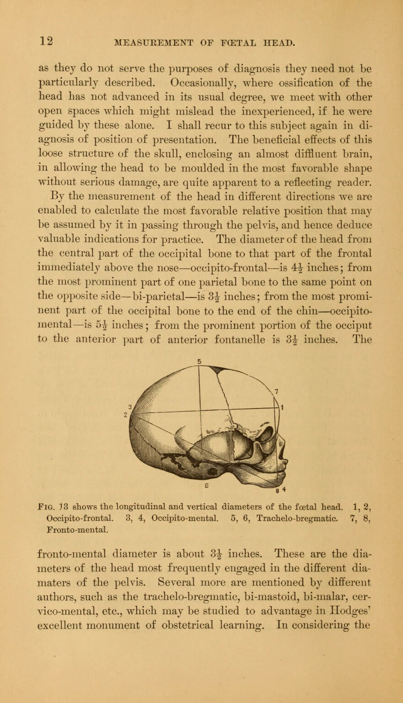 as they do not serve the purposes of diagnosis they need not be particularly described. Occasionally, where ossification of the head has not advanced in its usual degree, we meet with other open spaces which might mislead the inexperienced, if he were guided by these alone. I shall recur to this subject again in di- agnosis of position of presentation. The beneficial effects of this loose structure of the skull, enclosing an almost diffluent brain, in allowing the head to be moulded in the most favorable shape without serious damage, are quite apparent to a reflecting reader. By the measurement of the head in different directions we are enabled to calculate the most favorable relative position that may be assumed by it in passing through the pelvis, and hence deduce valuable indications for practice. The diameter of the head from the central part of the occipital bone to that part of the frontal immediately above the nose—occipito-frontal—is 4^ inches; from the most prominent part of one parietal bone to the same point on the opposite side— bi-parietal—is 3^ inches; from the most promi- nent part of the occipital bone to the end of the chin—occipito- mental—is 5^ inches; from the prominent portion of the occiput to the anterior part of anterior fontanelle is 3J inches. The Fig. 13 shows the longitudinal and vertical diameters of the foetal head. 1, 2, Occipito-frontal. 3, 4, Occipito-mental. 5, 6, Trachelo-bregmatic. 7, 8, Fronto -mental. fronto-mental diameter is about 3 J inches. These are the dia- meters of the head most frequently engaged in the different dia- maters of the pelvis. Several more are mentioned by different authors, such as the trachelo-bregmatic, bi-mastoid, bi-malar, cer- vico-mental, etc., which may be studied to advantage in Hodges' excellent monument of obstetrical learning. In considering the