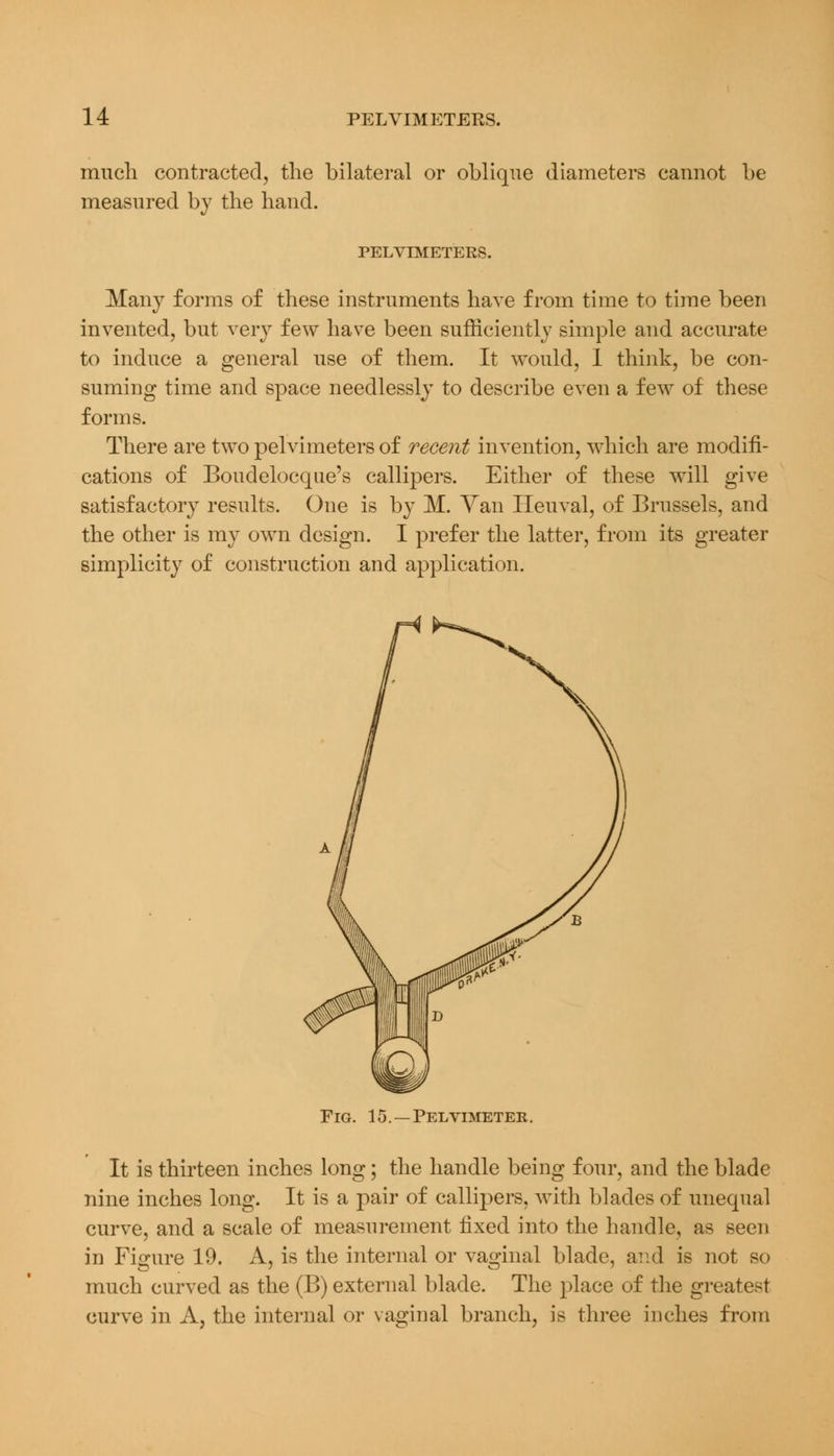 much contracted, the bilateral or oblique diameters cannot be measured by the hand. PELVIMETERS. Many forms of these instruments have from time to time been invented, but very few have been sufficiently simple and accurate to induce a general use of them. It would, I think, be con- suming time and space needlessly to describe even a few of these forms. There are two pelvimeters of recent invention, which are modifi- cations of Boudelocque's callipers. Either of these will give satisfactory results. One is by M. Van Iieuval, of Brussels, and the other is my own design. I prefer the latter, from its greater simplicity of construction and application. Fig. 15. —Pelvimeter. It is thirteen inches long; the handle being four, and the blade nine inches long. It is a pair of callipers, with blades of unequal curve, and a scale of measurement fixed into the handle, as seen in Figure 19. A, is the internal or vaginal blade, and is not so much curved as the (B) external blade. The place of the greatest curve in A, the internal or vaginal branch, is three inches from