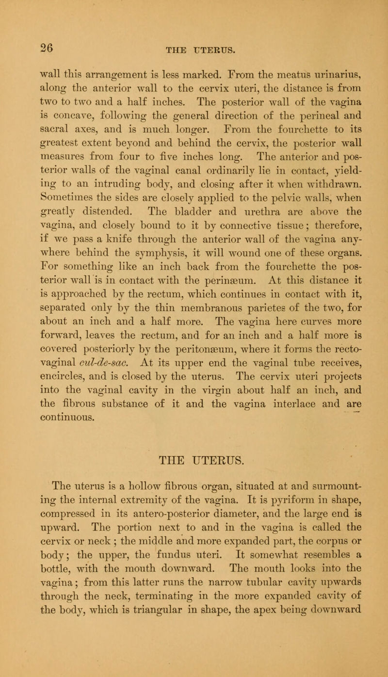 wall this arrangement is less marked. From the meatus urinarius, along the anterior wall to the cervix uteri, the distance is from two to two and a half inches. The posterior wall of the vagina is concave, following the general direction of the perineal and sacral axes, and is much longer. From the fonrchette to its greatest extent beyond and behind the cervix, the posterior wall measures from four to five inches long. The anterior and pos- terior walls of the vaginal canal ordinarily lie in contact, yield- ing to an intruding body, and closing after it when withdrawn. Sometimes the sides are closely applied to the pelvic walls, when greatly distended. The bladder and urethra are above the vagina, and closely bound to it by connective tissue; therefore, if we pass a knife through the anterior wall of the vagina any- where behind the symphysis, it will wound one of these organs. For something like an inch back from the fourchette the pos- terior wall is in contact with the perinseum. At this distance it is approached by the rectum, which continues in contact with it, separated only by the thin membranous parietes of the two, for about an inch and a half more. The vagina here curves more forward, leaves the rectum, and for an inch and a half more is covered posteriorly by the peritonaeum, where it forms the recto- vaginal cul-de-sac. At its upper end the vaginal tube receives, encircles, and is closed by the uterus. The cervix uteri projects into the vaginal cavity in the virgin about half an inch, and the fibrous substance of it and the vagina interlace and are continuous. THE UTERUS. The uterus is a hollow fibrous organ, situated at and surmount- ing the internal extremity of the vagina. It is pyriform in shape, compressed in its antero-posterior diameter, and the large end is upward. The portion next to and in the vagina is called the cervix or neck ; the middle and more expanded part, the corpus or body; the upper, the fundus uteri. It somewhat resembles a bottle, with the mouth downward. The mouth looks into the vagina; from this latter runs the narrow tubular cavity upwards through the neck, terminating in the more expanded cavity of the body, which is triangular in shape, the apex being downward