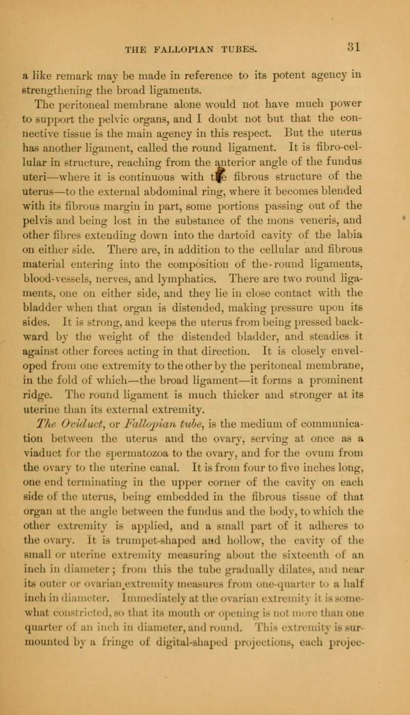 a like remark may be made in reference to its potent agency in strengthening the broad ligaments. The peritoneal membrane alone would not have much power to support the pelvic organs, and I doubt not but that the con- nective tissue is the main agency in this respect. But the uterus has another ligament, called the round ligament. It is fibro-cel- lular in structure, reaching from the anterior angle of the fundus uteri—where it is continuous with t^ fibrous structure of the uterus—to the external abdominal ring, where it becomes blended with its fibrous margin in part, some portions passing out of the pelvis and being lost in the substance of the mons veneris, and other fibres extending down into the dartoid cavity of the labia on either side. There are, in addition to the cellular and fibrous material entering into the composition of the-round ligaments, blood-vessels, nerves, and lymphatics. There are two round liga- ments, one on cither side, and they lie in close contact with the bladder when that organ is distended, making pressure upon its sides. Jt is Btrong, and keeps the uterus from being pressed back- ward by the weight of the distended bladder, and steadies it again>t other forces acting in that direction. It is closely envel- oped from one extremity to the other by the peritoneal membrane, in the fold of which-—the broad ligament—it forms a prominent ridge. The round ligament is much thicker and stronger at its uterine than it.> external extremity. The Oviduct, <>v Fallopian tube, is the medium of communica- tion between the uterus and the ovary, Berving at once a- a viaduct for the spermatozoa t<> the ovary, and for the ovum from the ovary to the uterine canal. It is from four to five inches long, one end terminating in the upper corner of the cavity on each side of the uterus, being embedded in the fibrous tissue of that organ at the angle between the fundus and the body, t<> which the other extremity is applied, and a Bmall pari «»f it adheres to the ovary, it is trumpet-shaped and hollow, the cavity of the small <t uterine extremity measuring about the sixteenth of an inch in diameter; from this the tube gradually dilates, and uear Its outer or ovarian.extremity measun - from one quarter to a half inch in diameter. Immediately at the ovarian extremity it i—me what constricted, so thai it- mouth or opening is nol more than one quarter of an inch in diameter, and round. This extremity is but mounted l>t\ a fringe of digital-shaped projections, each projec