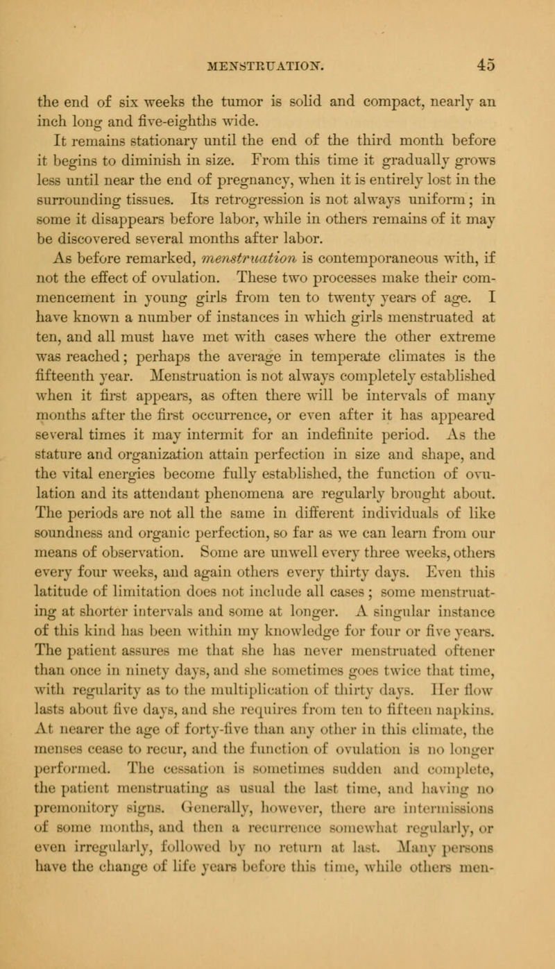 the end of six weeks the tumor is solid and compact, nearly an inch long and five-eighths wide. It remains stationary until the end of the third month before it begins to diminish in size. From this time it gradually grows less until near the end of pregnancy, when it is entirely lost in the surrounding tissues. Its retrogression is not always uniform ; in some it disappears before labor, while in others remains of it may be discovered several months after labor. As before remarked, menstruation is contemporaneous with, if not the effect of ovulation. These two processes make their com- mencement in young girls from ten to twenty years of age. I have known a number of instances in which girls menstruated at ten, and all must have met with cases where the other extreme was reached; perhaps the average in temperate climates is the fifteenth year. Menstruation is not always completely established when it first appears, as often there will be intervals of many months after the first occurrence, or even after it has appeared several times it may intermit for an indefinite period. As the stature and organization attain perfection in size and shape, and the vital energies become fully established, the function of ovu- lation and its attendant phenomena are regularly brought about The periods are not all the same in different individuals of like soundness and organic perfection, so far as we can learn from our means of observation. Some are unwell every three weeks, others every four weeks, and again others every thirty day.-. Even this latitude of limitation docs not include all cases; some menstruat- ing at shorter intervals and some at longer. A singular instance of this kind bas been within my knowledge for four or five rears. The patient assures me that Bhe has never menstruated oftener than once in ninety days, and she BOmetimes goes twice that time, with regularity as to the multiplication of thirty days. Her flow lasts about five days, and she requires from ten to fifteen napkins. At nearer the age of forty-five than any other in this climate, the menses cease to recur, and the function of ovulation is do loi performed. The cessation is sometimes Budden and complete, the patient nieii.-t mat ing BS usual the last time, and having QO premonitory signs, Generally, however, there are intermissions of some months, and then a recurrence somewhal regularly, or even irregularly, followed by no return at last Man\ persons have the change of life years before this time, while others men-