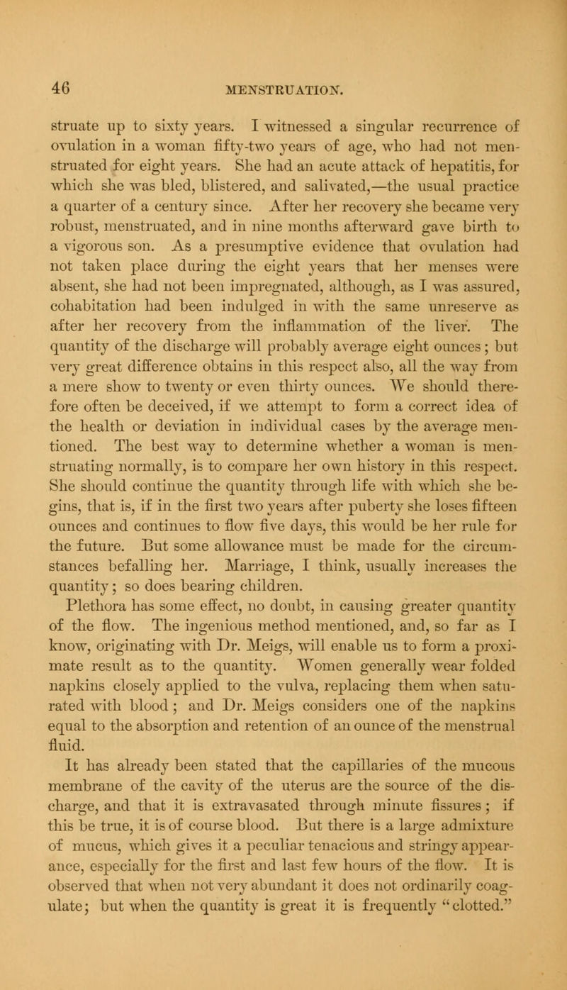 struate up to sixty years. I witnessed a singular recurrence of ovulation in a woman fifty-two years of age, who had not men- struated for eight years. She had an acute attack of hepatitis, for which she was bled, blistered, and salivated,—the usual practice a quarter of a century since. After her recovery she became very robust, menstruated, and in nine months afterward gave birth to a vigorous son. As a presumptive evidence that ovulation had not taken place during the eight years that her menses were absent, she had not been impregnated, although, as I was assured, cohabitation had been indulged in with the same unreserve as after her recovery from the inflammation of the liver. The quantity of the discharge will probably average eight ounces; but very great difference obtains in this respect also, all the way from a mere show to twenty or even thirty ounces. We should there- fore often be deceived, if we attempt to form a correct idea of the health or deviation in individual cases by the average men- tioned. The best way to determine whether a woman is men- struating normally, is to compare her own history in this respect. She should continue the quantity through life with which she be- gins, that is, if in the first two years after puberty she loses fifteen ounces and continues to flow five days, this would be her rule for the future. But some allowance must be made for the circum- stances befalling her. Marriage, I think, usually increases the quantity; so does bearing children. Plethora has some effect, no doubt, in causing greater quantity of the flow. The ingenious method mentioned, and, so far as I know, originating with Dr. Meigs, will enable us to form a proxi- mate result as to the quantity. Women generally wear folded napkins closely applied to the vulva, replacing them when satu- rated with blood; and Dr. Meigs considers one of the napkins equal to the absorption and retention of an ounce of the menstrual fluid. It has already been stated that the capillaries of the mucous membrane of the cavity of the uterus are the source of the dis- charge, and that it is extravasated through minute fissures; if this be true, it is of course blood. But there is a large admixture of mucus, which gives it a peculiar tenacious and stringy appear- ance, especially for the first and last few hours of the flow. It is observed that when not very abundant it does not ordinarily coag- ulate; but when the quantity is great it is frequently clotted.